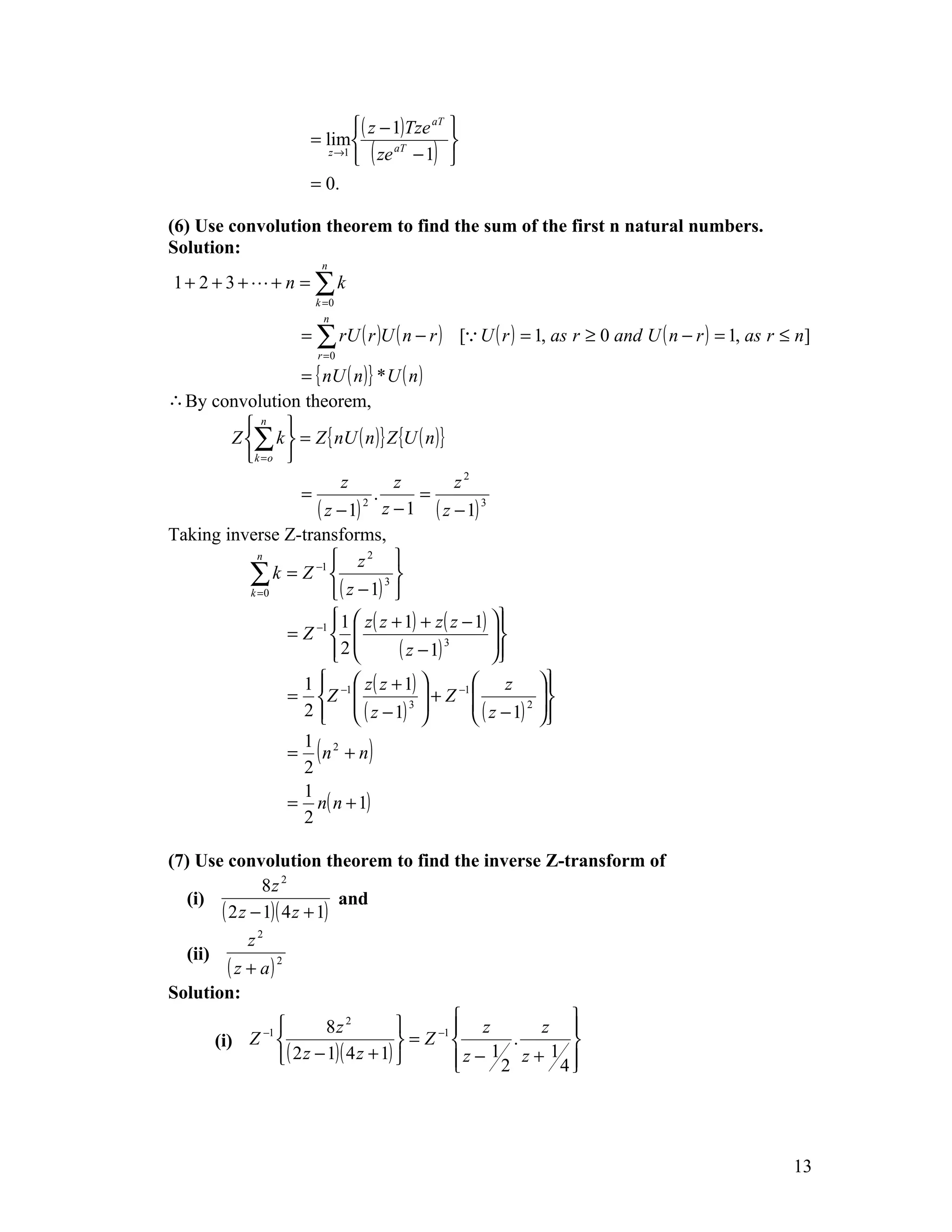  ( z − 1)Tze aT 
                        = lim                   
                                 ( ze − 1) 
                           z →1         aT


                        = 0.

(6) Use convolution theorem to find the sum of the first n natural numbers.
Solution:
                          n
1+ 2 + 3 ++ n = ∑k
                         k =0
                           n
                       = ∑ rU ( r )U ( n − r ) [ U ( r ) = 1, as r ≥ 0 and U ( n − r ) = 1, as r ≤ n]
                         r =0

                   = { nU ( n )} * U ( n )
∴ By convolution theorem,
          n 
        Z ∑ k  = Z { nU ( n )} Z {U ( n )}
           k =o 
                          z         z           z2
                   =            .        =
                     ( z − 1) 2 z − 1 ( z − 1) 3
Taking inverse Z-transforms,
                     −1     z2 
             n

           ∑ k = Z  ( z − 1) 3 
           k =0                    
                         1  z ( z + 1) + z ( z − 1) 
                        
                 = Z −1                              
                        2         ( z − 1) 3        
                                                      
                                                        
                   1   z ( z + 1) 
                                                   z            
                 = Z −1                 + Z −1                
                   2   ( z − 1)     3           ( z − 1) 2   
                                                               
                                                                   
                 = ( n 2 + n)
                   1
                   2
                   1
                 = n( n + 1)
                   2

(7) Use convolution theorem to find the inverse Z-transform of
                 8z 2
   (i)                          and
         ( 2 z − 1)( 4 z + 1)
               z2
   (ii)
           ( z + a) 2
Solution:
                             8z 2                  z      z 
                                                              
               Z −1                        = Z −1       .
                                                        1 z+ 1 
        (i)
                     ( 2 z − 1)( 4 z + 1)         z − 2
                                                             4
                                                               




                                                                                                   13
 