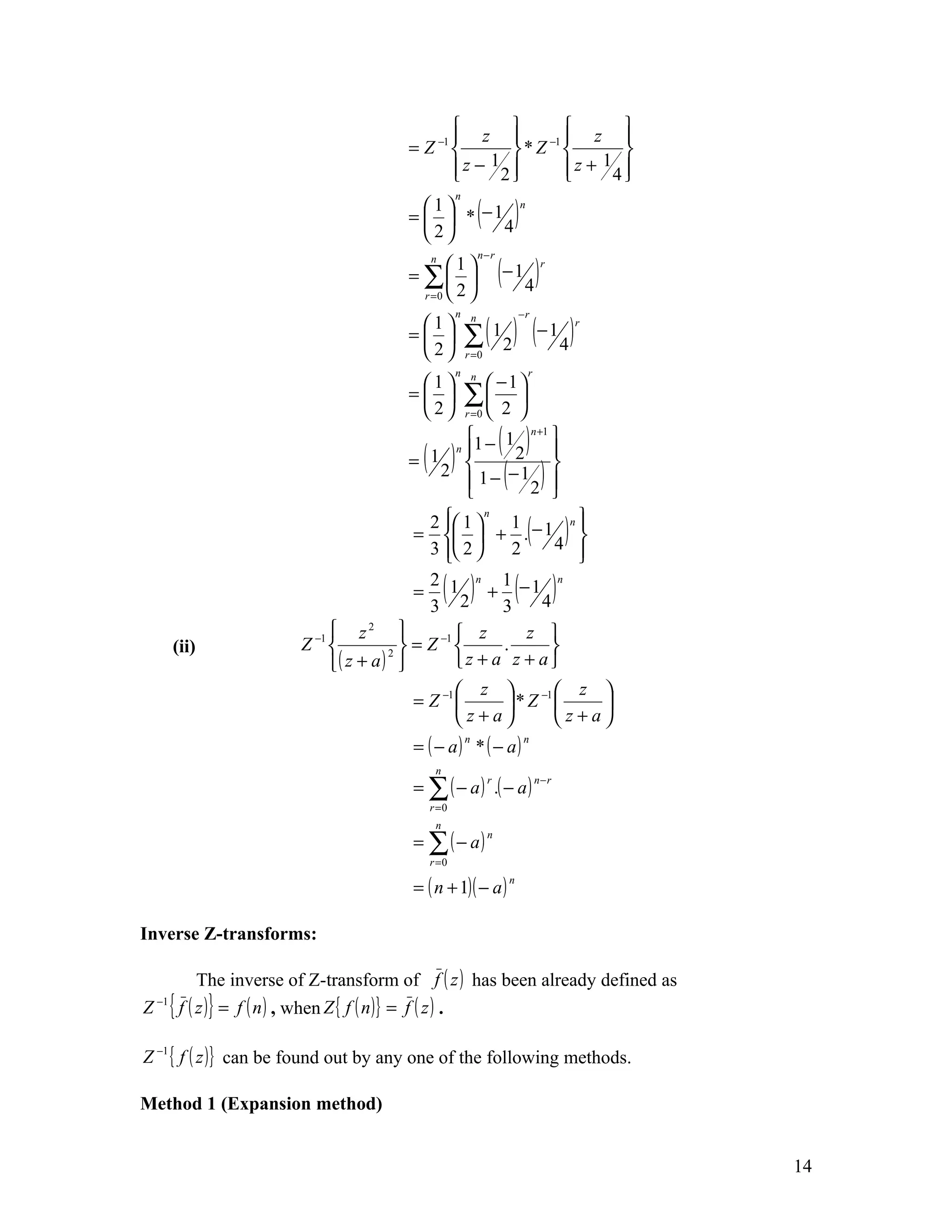  z               z 
                                                                       
                                        = Z −1          * Z −1         
                                                z − 12 
                                                                z + 14 
                                                                         

                                                          ( )
                                                  n
                                          1                          n
                                        =   * −1
                                          2      4

                                                                 (− 1 4 )
                                                          n−r
                                            n
                                               1                              r
                                        = ∑ 
                                          r =0  2 



                                                      ∑ ( 1 2 ) (− 1 4 )
                                                  n n                  −r
                                         1                                         r
                                        = 
                                         2          r =0
                                                  n n                      r
                                         1           −1
                                        = 
                                         2
                                                 ∑ 2 
                                                 r =0      

                                        = ( )
                                          1 
                                                 
                                               n 1 −
                                                         1
                                                           2 
                                                                 ( )
                                                               n +1
                                                                    
                                            2
                                                  1 − − 12 
                                                 
                                                                  ( )
                                                                    
                                                                    
                                          2  1                      n
                                                                           ( )
                                                      n
                                                          1            
                                        =   + . − 1 
                                          3  2          2         4 
                                                                       
                                          2
                                        = 1
                                          3     2
                                                 ( )n    1
                                                       + −1
                                                         3        4
                                                                     n
                                                                       ( )
                            z2                z            z 
      (ii)            Z −1         2 
                                        = Z −1          .          
                           ( z + a)          z + a z + a
                                                z               −1   z 
                                        = Z −1          *Z             
                                                z+a                 z+a
                                         = ( − a) * ( − a)
                                                      n                n

                                             n
                                         = ∑ ( − a ) .( − a )
                                                             r                 n−r

                                           r =0
                                             n
                                         = ∑ ( − a)
                                                             n

                                           r =0

                                         = ( n + 1)( − a )
                                                                   n




Inverse Z-transforms:

        The inverse of Z-transform of f ( z ) has been already defined as
Z { f ( z )} = f ( n ) , when Z { f ( n )} = f ( z ) .
 −1




Z −1 { f ( z )} can be found out by any one of the following methods.

Method 1 (Expansion method)


                                                                                         14
 