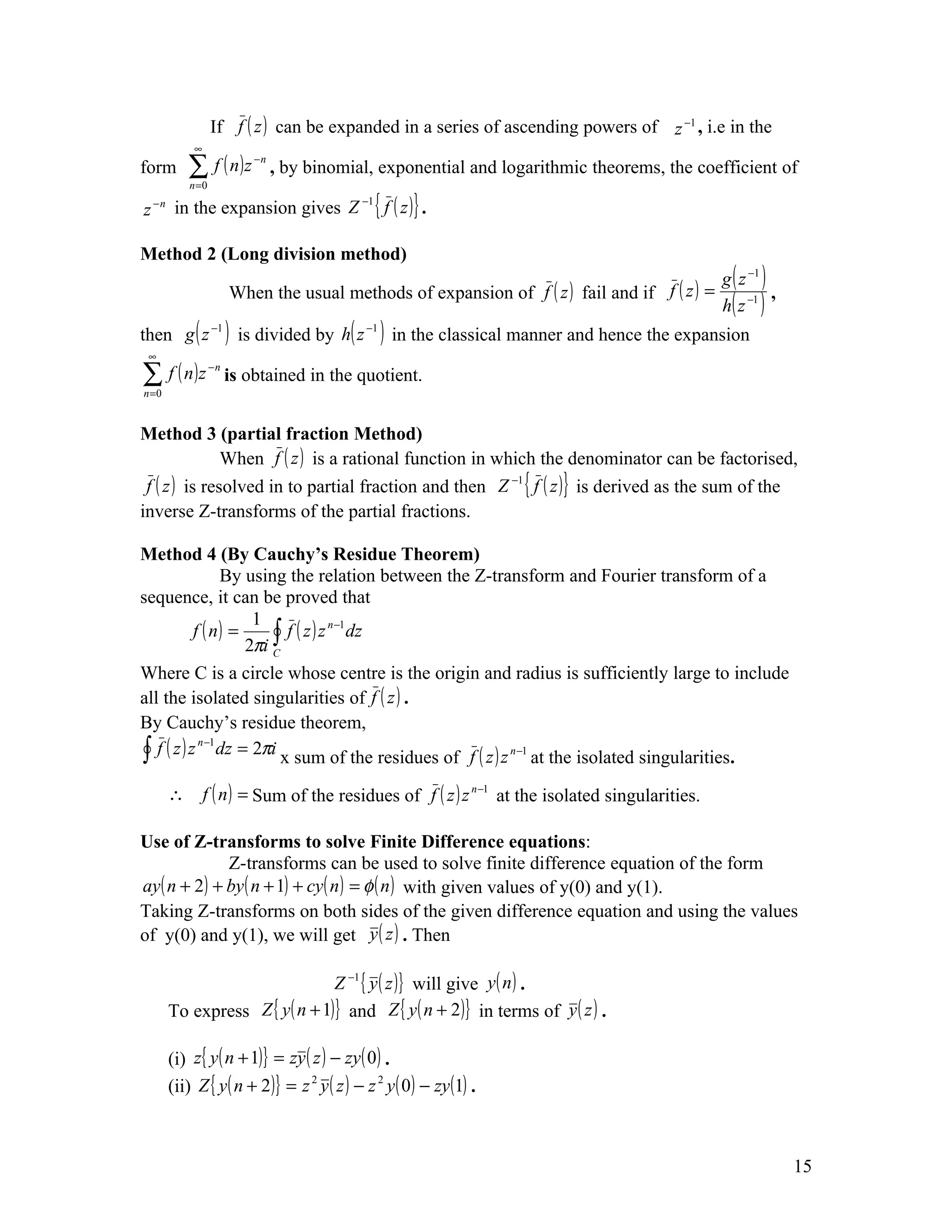 If f ( z ) can be expanded in a series of ascending powers of z −1 , i.e in the
            ∞
form       ∑ f ( n)z
           n =0
                           −n
                                , by binomial, exponential and logarithmic theorems, the coefficient of

z − n in the expansion gives Z { f ( z )} .
                              −1




Method 2 (Long division method)
                                                                                                 g ( z −1 )
                       When the usual methods of expansion of f ( z ) fail and if f ( z ) =
                                                                                                 h( z −1 )
                                                                                                            ,

then g ( z −1 ) is divided by h( z −1 ) in the classical manner and hence the expansion
 ∞

∑ f ( n)z
n =0
                  −n
                       is obtained in the quotient.


Method 3 (partial fraction Method)
               When f ( z ) is a rational function in which the denominator can be factorised,
 f ( z ) is resolved in to partial fraction and then Z −1 { f ( z )} is derived as the sum of the
inverse Z-transforms of the partial fractions.

Method 4 (By Cauchy’s Residue Theorem)
                 By using the relation between the Z-transform and Fourier transform of a
sequence, it can be proved that
                     1
           f ( n) =     ∫ f ( z ) z dz
                                   n −1

                    2πi C
Where C is a circle whose centre is the origin and radius is sufficiently large to include
all the isolated singularities of f ( z ) .
By Cauchy’s residue theorem,
∫ f ( z ) z dz = 2πi x sum of the residues of f ( z ) z n−1 at the isolated singularities.
            n −1



       ∴        f ( n ) = Sum of the residues of f ( z ) z n −1 at the isolated singularities.

Use of Z-transforms to solve Finite Difference equations:
              Z-transforms can be used to solve finite difference equation of the form
ay ( n + 2) + by ( n + 1) + cy ( n ) = φ ( n ) with given values of y(0) and y(1).
Taking Z-transforms on both sides of the given difference equation and using the values
of y(0) and y(1), we will get y ( z ) . Then

                                Z −1 { y ( z )} will give y ( n ) .
       To express Z { y ( n + 1)} and Z { y ( n + 2 )} in terms of y ( z ) .

       (i) z{ y ( n + 1)} = zy ( z ) − zy ( 0) .
       (ii) Z { y ( n + 2 )} = z 2 y ( z ) − z 2 y ( 0) − zy (1) .



                                                                                                                15
 