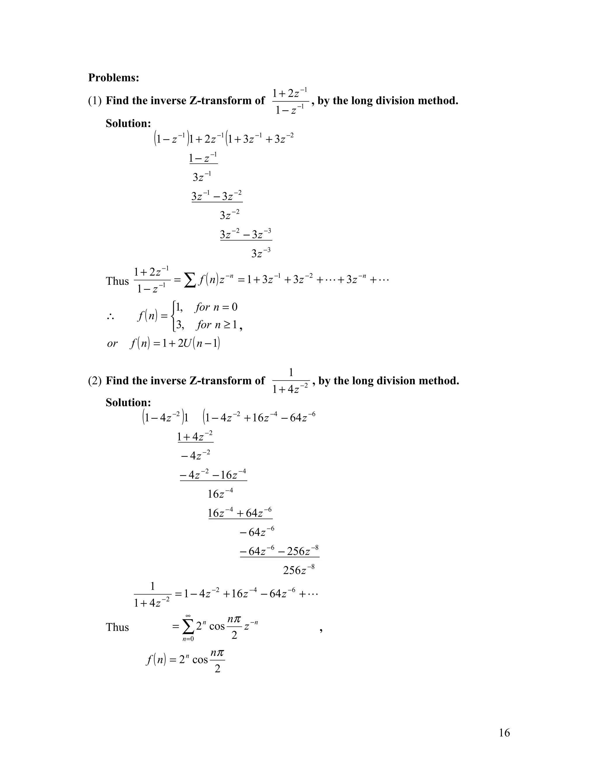 Problems:
                                                        1 + 2 z −1
(1) Find the inverse Z-transform of                                , by the long division method.
                                                         1 − z −1
   Solution:
               (1 − z )1 + 2 z (1 + 3z
                     −1             −1           −1
                                                      + 3 z −2
                          1 − z −1
                           3 z −1
                           3 z −1 − 3 z −2
                                     3z −2
                                     3 z − 2 − 3z −3
                                               3 z −3
          1 + 2 z −1
   Thus              = ∑ f ( n ) z − n = 1 + 3 z −1 + 3z − 2 +  + 3 z − n + 
           1 − z −1
                      1, for n = 0
   ∴         f ( n) = 
                      3, for n ≥ 1 ,
   or     f ( n ) = 1 + 2U ( n − 1)

                                                            1
(2) Find the inverse Z-transform of                                , by the long division method.
                                                        1 + 4 z −2
   Solution:
          (1 − 4 z −2 )1      (1 − 4 z   −2
                                              + 16 z −4 − 64 z −6
                     1 + 4 z −2
                      − 4 z −2
                      − 4 z − 2 − 16 z −4
                               16 z − 4
                               16 z − 4 + 64 z −6
                                             − 64 z −6
                                             − 64 z −6 − 256 z −8
                                                          256 z −8
            1
                −2
                    = 1 − 4 z −2 + 16 z −4 − 64 z −6 + 
        1 + 4z
                       ∞
                                  nπ −n
   Thus            = ∑ 2 n cos        z                  ,
                      n =0         2
                             nπ
           f ( n ) = 2 n cos
                               2




                                                                                                    16
 