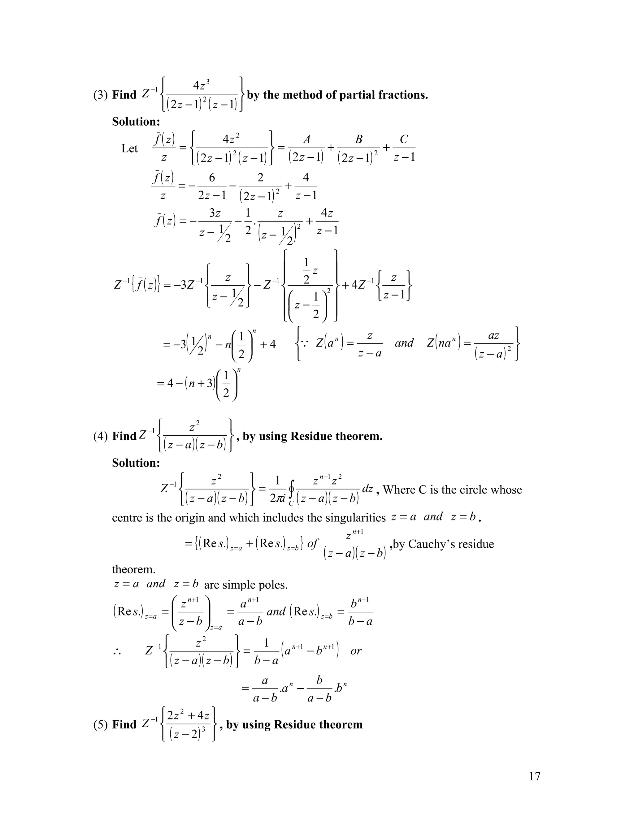 −1          4z 3         
(3) Find Z                           by the method of partial fractions.
               ( 2 z − 1) ( z − 1) 
                           2


    Solution:
            f ( z)              4z 2              A           B         C
      Let           =                       =          +             +
                        ( 2 z − 1) ( z − 1)  ( 2 z − 1) ( 2 z − 1)     z −1
                                   2                                 2
              z
              f ( z)         6          2           4
                      =−          −             +
                z         2 z − 1 ( 2 z − 1) 2
                                                  z −1
                             3z     1         z        4z
               f ( z) = −          − .              +
                          z− 1
                                 2
                                    2 z− 1  (   2
                                                  2
                                                     )z −1

                                              1          
                              z                  z 
    Z −1 { f ( z )} = −3Z −1 
                                        −1     2                  z 
                                      −Z              2 
                                                            + 4 Z −1       
                              z − 12        z − 1               z − 1
                                     
                                             
                                             
                                                      
                                                    2   

                      ( )                                                                                   
                                        n

                                                 Z ( a ) =                         Z ( na n ) =
                              n    1                            z                                   az
                    = −3 1
                                                          n
                                − n  + 4                               and                                 
                           2       2                         z−a                                 ( z − a) 
                                                                                                           2

                                     n
                              1
               = 4 − ( n + 3)  
                              2

                       z2         
(4) Find Z −1                      , by using Residue theorem.
               ( z − a )( z − b ) 
    Solution:
                             z2            1        z n −1 z 2
               Z −1                      =    ∫
                     ( z − a )( z − b )  2πi C ( z − a )( z − b )
                                                                    dz , Where C is the circle whose

    centre is the origin and which includes the singularities z = a and z = b .
                                                                     z n +1
                     = { ( Re s.) z = a   + ( Re s.) z =b } of                    ,by Cauchy’s residue
                                                               ( z − a )( z − b )
    theorem.
     z = a and z = b are simple poles.
                     n +1         n +1            n +1
    ( Re s.) z =a =  z  = a and ( Re s.) z =b = b
                     z −b
                           z =a a − b           b−a
                                  
    ∴    Z   −1       z2
                                   =
                                        1
                                            ( a n+1 − b n+1 ) or
               ( z − a )( z − b )  b − a
                                        a             b
                                     =     .a n −          .b n
                                       a−b          a −b
          −1  2 z + 4 z 
                   2

(5) Find Z              3  , by using Residue theorem
              ( z − 2) 


                                                                                                                 17
 
