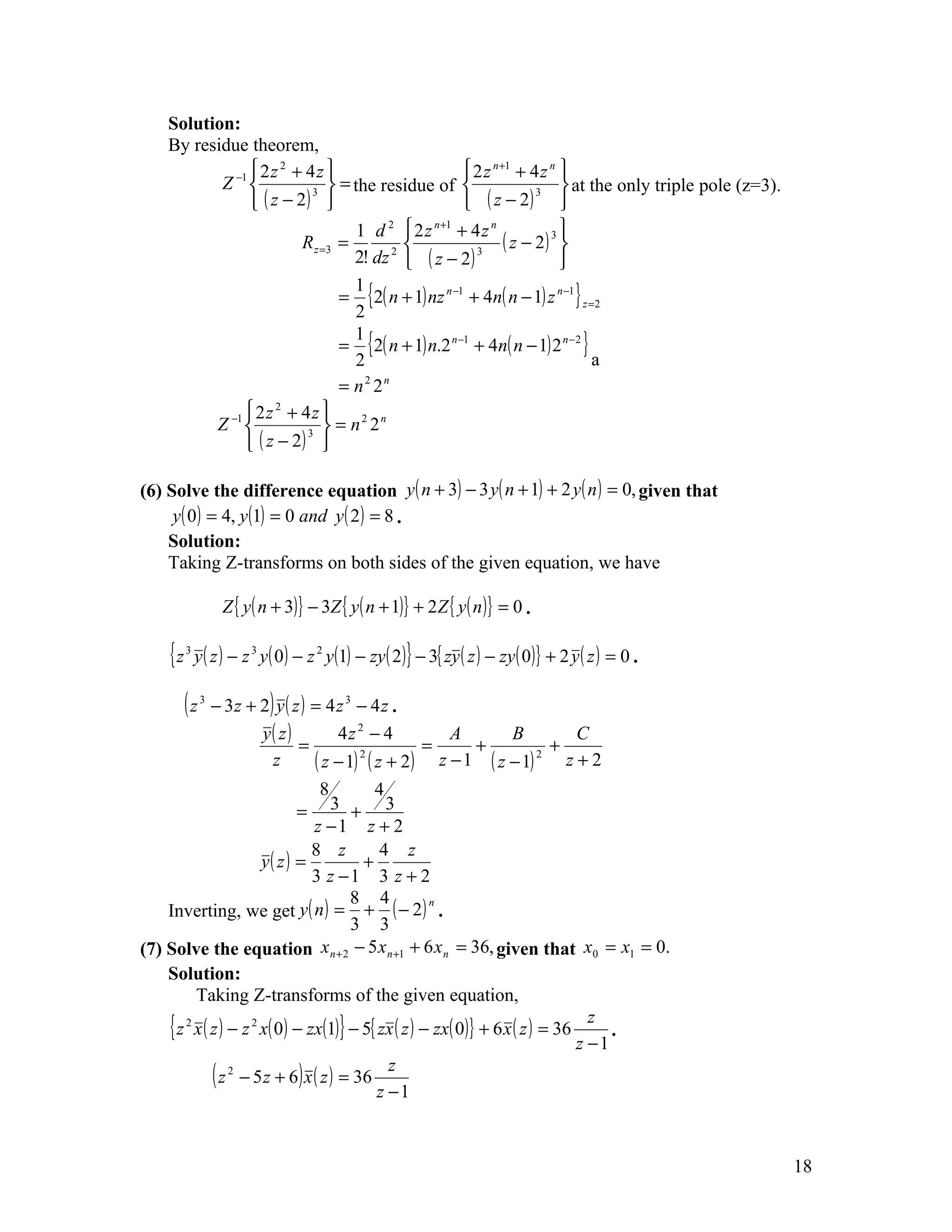 Solution:
    By residue theorem,
                 2z 2 + 4z                          2 z n +1 + 4 z n 
           Z −1               = the residue of                         at the only triple pole (z=3).
                 ( z − 2)                           ( z − 2) 
                           3                                        3


                                   1 d 2  2 z n +1 + 4 z n              
                         R z =3 =       2 
                                                              ( z − 2) 3 
                                  2! dz  ( z − 2 )    3
                                                                         
                                = {2( n + 1) nz n −1 + 4n( n − 1) z n −1 } z =2
                                  1
                                  2
                                = {2( n + 1) n.2 n −1 + 4n( n − 1) 2 n −2 }
                                  1
                                  2                                           a
                                =n 22 n


                2z + 4z 
                     2
          Z −1           3 
                                = n2 2n
                ( z − 2) 

(6) Solve the difference equation y ( n + 3) − 3 y ( n + 1) + 2 y ( n ) = 0, given that
     y ( 0 ) = 4, y (1) = 0 and y ( 2 ) = 8 .
    Solution:
    Taking Z-transforms on both sides of the given equation, we have

                 Z { y ( n + 3)} − 3Z { y ( n + 1)} + 2 Z { y ( n )} = 0 .

    { z y ( z ) − z y( 0) − z y(1) − zy( 2)} − 3{ zy ( z ) − zy( 0)} + 2 y ( z ) = 0 .
       3              3           2




       (z   3
                − 3 z + 2) y ( z ) = 4 z 3 − 4 z .
                        y( z )         4z 2 − 4        A       B       C
                                =                   =     +          +
                          z        ( z − 1) ( z + 2) z − 1 ( z − 1) z + 2
                                           2                       2


                                  8         4
                               =     3 + 3
                                 z −1 z + 2
                                 8 z         4 z
                        y( z ) =          +
                                 3 z −1 3 z + 2
                                        8 4
    Inverting, we get y ( n ) = + ( − 2 ) .
                                                      n

                                        3 3
(7) Solve the equation x n + 2 − 5 x n +1 + 6 x n = 36, given that x0 = x1 = 0.
    Solution:
          Taking Z-transforms of the given equation,
    { z 2 x ( z ) − z 2 x( 0) − zx(1)} − 5{ zx ( z ) − zx( 0)} + 6 x ( z ) = 36 z z 1 .
                                                                                  −
              ( z 2 − 5 z + 6) x ( z ) = 36 z z 1
                                              −



                                                                                                            18
 