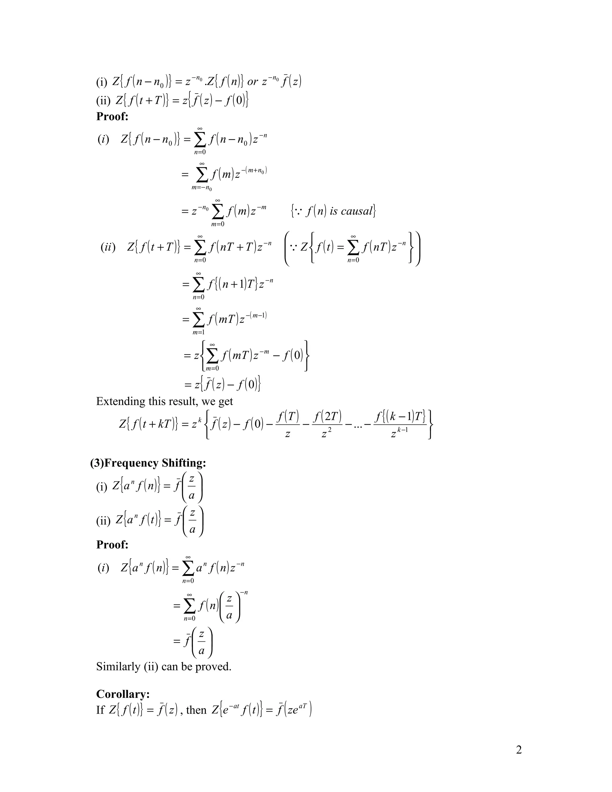 (i) Z { f ( n − n0 )} = z 0 .Z { f ( n )} or z 0 f ( z )
                          −n                   −n


 (ii) Z { f ( t + T )} = z{ f ( z ) − f ( 0 )}
 Proof:
                                  ∞
 (i ) Z { f ( n − n 0 ) } = ∑ f ( n − n 0 ) z − n
                                 n =0
                                  ∞
                          =      ∑ f ( m) z
                               m = − n0
                                               − ( m + n0 )



                                          ∞
                          = z − n0 ∑ f ( m ) z −m              { f ( n ) is causal}
                                        m =0
                                  ∞
                                                                              ∞
                                                                                                
  (ii ) Z { f ( t + T )} = ∑ f ( nT + T ) z − n                Z  f ( t ) = ∑ f ( nT ) z − n  
                                                                                                 
                                 n=0                                         n=0              
                                 ∞
                           = ∑ f { ( n + 1)T } z − n
                                n =0
                                 ∞
                           = ∑ f ( mT ) z −( m −1)
                                m =1

                           ∞                             
                       = z ∑ f ( mT ) z − m − f ( 0) 
                           m = 0                         
                       = z{ f ( z ) − f ( 0)}
 Extending this result, we get
                                                  f ( T ) f ( 2T )         f { ( k − 1)T } 
     Z { f ( t + kT )} = z k  f ( z ) − f ( 0 ) −        −         − ... −                 
                                                    z       z  2
                                                                                  z k −1    

(3)Frequency Shifting:
 (i) Z {a f ( n )} = f  
          n             z
                        a

 (ii) Z {a f ( t )} = f  
           n            z
                        a
 Proof:
 (i ) Z { a n f ( n ) } = ∑ a n f ( n ) z − n
                           ∞


                           n=0

                            ∞                  −n
                            z
                  = ∑ f ( n) 
                    n =0    a
                       z
                  = f 
                       a
 Similarly (ii) can be proved.

 Corollary:
 If Z { f ( t )} = f ( z ) , then Z {e − at f ( t )} = f ( ze aT )


                                                                                                      2
 
