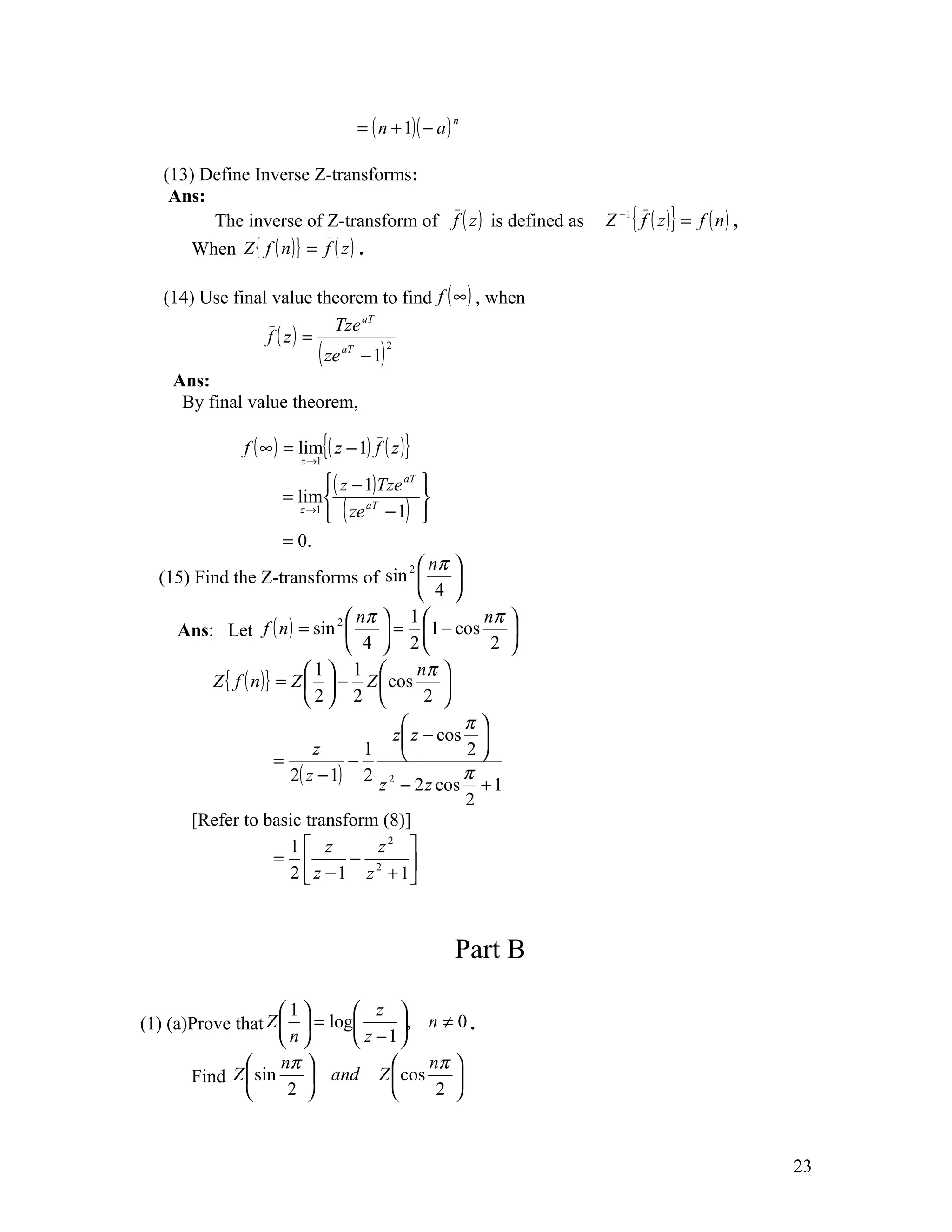 = ( n + 1)( − a )
                                                         n




   (13) Define Inverse Z-transforms:
    Ans:
         The inverse of Z-transform of f ( z ) is defined as      Z −1 { f ( z )} = f ( n ) ,
       When Z { f ( n )} = f ( z ) .

   (14) Use final value theorem to find f ( ∞ ) , when
                             Tze aT
                 f ( z) =
                          ( ze aT − 1) 2
    Ans:
     By final value theorem,

                f ( ∞ ) = lim{( z − 1) f ( z )}
                          z →1

                                ( z − 1)Tze aT 
                       = lim                     
                                ( ze − 1) 
                          z →1         aT


                       = 0.
                                               2  nπ 
  (15) Find the Z-transforms of sin                  
                                                  4 
                                  2  nπ      1         nπ 
    Ans: Let f ( n ) = sin                = 1 − cos       
                                     4  2               2 
                           1 1                nπ 
         Z { f ( n )} = Z   − Z  cos             
                           2 2                 2 
                                                       π
                                            z z − cos 
                             z         1               2
                      =             −
                        2( z − 1) 2 2                   π
                                          z − 2 z cos + 1
                                                        2
      [Refer to basic transform (8)]
                        1 z              z2 
                      =             − 2       
                        2  z − 1 z + 1



                                                         Part B

                    1       z 
(1) (a)Prove that Z   = log      , n ≠ 0 .
                    n       z −1
                   nπ               nπ 
       Find Z  sin     and Z  cos      
                    2                2 



                                                                                                23
 
