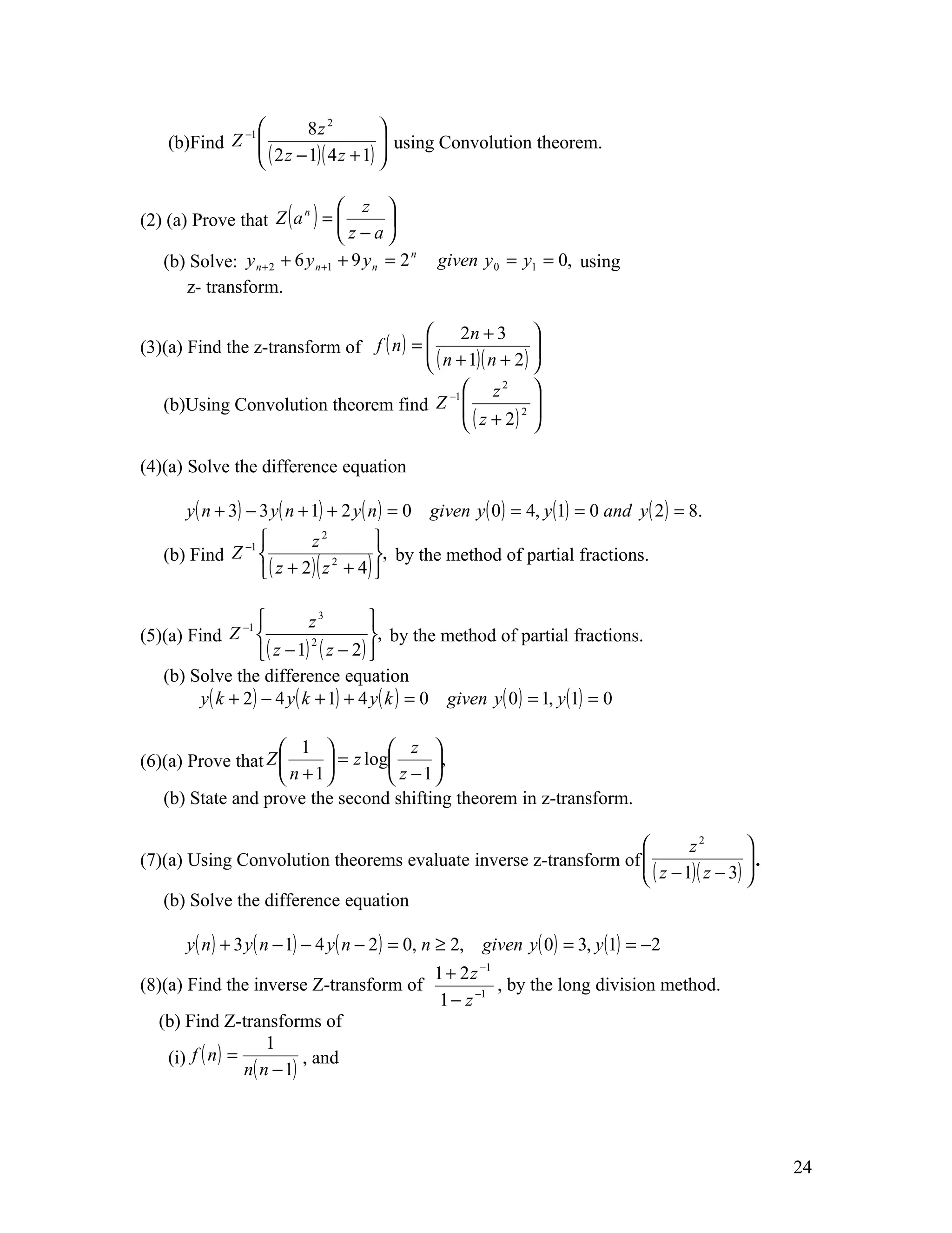 −1          8z 2         
    (b)Find Z   ( 2 z − 1)( 4 z + 1)  using Convolution theorem.
                                       
                                      


(2) (a) Prove that Z ( a ) = 
                         n        z 
                                         
                                 z−a
   (b) Solve: y n + 2 + 6 y n +1 + 9 y n = 2     given y 0 = y1 = 0, using
                                             n


       z- transform.

                                          2n + 3 
(3)(a) Find the z-transform of f ( n ) = 
                                          ( n + 1)( n + 2 ) 
                                                             
                                              −1      z 2
                                                              
   (b)Using Convolution theorem find Z                       
                                                  ( z + 2) 2 
                                                             

(4)(a) Solve the difference equation

       y ( n + 3) − 3 y ( n + 1) + 2 y ( n ) = 0 given y ( 0 ) = 4, y (1) = 0 and y ( 2 ) = 8.
                         z2         
            Z −1                    , by the method of partial fractions.
                  ( z + 2) ( z + 4) 
   (b) Find                    2




                 −1          z3         
(5)(a) Find Z                           , by the method of partial fractions.
                     ( z − 1) ( z − 2 ) 
                              2


   (b) Solve the difference equation
         y ( k + 2) − 4 y ( k + 1) + 4 y ( k ) = 0 given y ( 0 ) = 1, y (1) = 0

                     1             z 
(6)(a) Prove that Z        = z log     ,
                     n + 1         z −1
   (b) State and prove the second shifting theorem in z-transform.

                                                                          z2        
                                                                  
(7)(a) Using Convolution theorems evaluate inverse z-transform of                   .
                                                                                     
                                                                   ( z − 1)( z − 3) 
   (b) Solve the difference equation

       y ( n ) + 3 y ( n − 1) − 4 y ( n − 2 ) = 0, n ≥ 2, given y ( 0) = 3, y (1) = −2
                                       1 + 2 z −1
(8)(a) Find the inverse Z-transform of            , by the long division method.
                                        1 − z −1
   (b) Find Z-transforms of
                      1
    (i) f ( n ) =           , and
                  n( n − 1)




                                                                                                 24
 