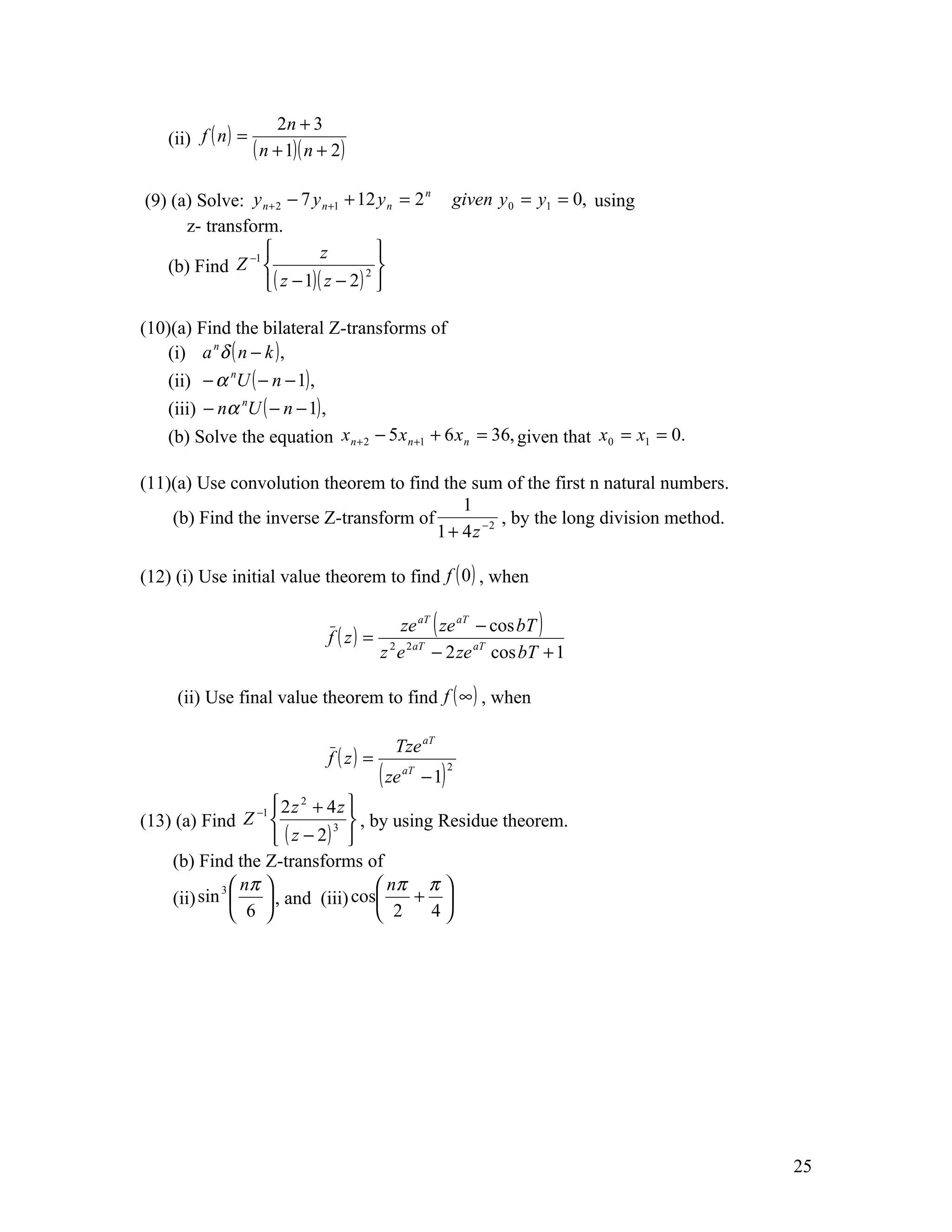 2n + 3
    (ii) f ( n ) =
                     ( n + 1)( n + 2)

(9) (a) Solve: y n + 2 − 7 y n +1 + 12 y n = 2                  given y 0 = y1 = 0, using
                                               n


      z- transform.
               −1           z         
   (b) Find Z                       2 
                   ( z − 1)( z − 2 ) 

(10)(a) Find the bilateral Z-transforms of
    (i) a n δ ( n − k ) ,
    (ii) − α nU ( − n − 1) ,
    (iii) − nα nU ( − n − 1) ,
    (b) Solve the equation x n + 2 − 5 x n +1 + 6 x n = 36, given that x0 = x1 = 0.

(11)(a) Use convolution theorem to find the sum of the first n natural numbers.
                                            1
    (b) Find the inverse Z-transform of            , by the long division method.
                                        1 + 4 z −2

(12) (i) Use initial value theorem to find f ( 0 ) , when

                                                  ze aT ( ze aT − cos bT )
                                  f ( z) =
                                             z 2 e 2 aT − 2 ze aT cos bT + 1

     (ii) Use final value theorem to find f ( ∞ ) , when

                                               Tze aT
                                  f ( z) =
                                             ( ze   aT
                                                         − 1)
                                                                2



                  −1  2 z + 4 z 
                          2

(13) (a) Find Z               3  , by using Residue theorem.
                      ( z − 2) 
    (b) Find the Z-transforms of
            3  nπ                    nπ π 
    (ii) sin       , and (iii) cos      + 
               6                     2    4




                                                                                            25
 