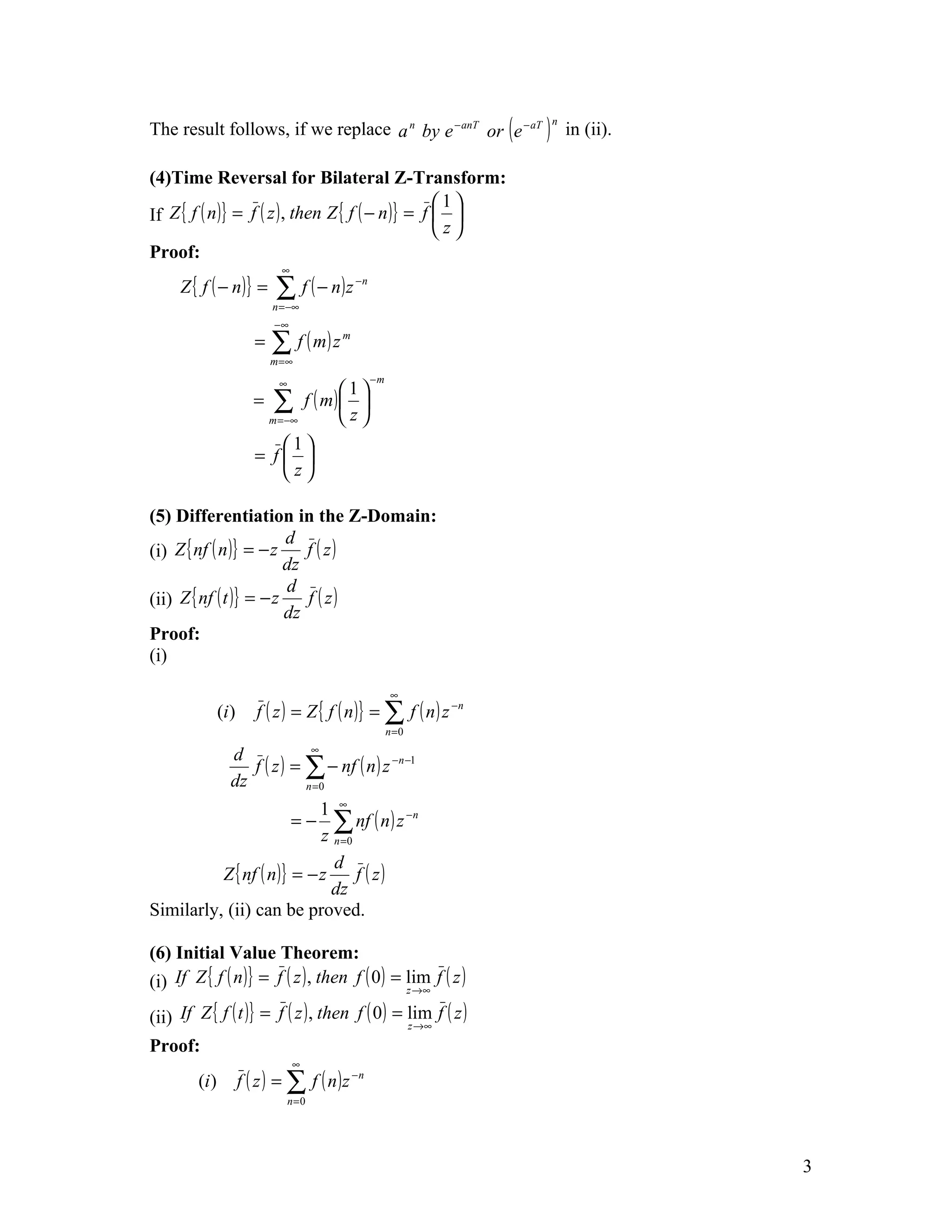 The result follows, if we replace a n by e − anT or ( e − aT ) in (ii).
                                                                          n




(4)Time Reversal for Bilateral Z-Transform:
                                                    1
If Z { f ( n )} = f ( z ) , then Z { f ( − n )} = f  
                                                    z
Proof:
                                ∞
     Z { f ( − n )} =          ∑ f ( − n)z        −n

                              n = −∞
                               −∞
                          =   ∑ f ( m) z
                              m =∞
                                              m



                                ∞                      −m
                                              1
                          =   ∑         f ( m) 
                              m = −∞          z
                             1
                          = f 
                             z

(5) Differentiation in the Z-Domain:
                         d
(i) Z { nf ( n )} = − z     f ( z)
                         dz
                         d
(ii) Z { nf ( t )} = − z    f ( z)
                         dz
Proof:
(i)

                                                             ∞
                (i )      f ( z ) = Z { f ( n )} = ∑ f ( n ) z − n
                                                            n =0
                                          ∞
                  d
                     f ( z ) = ∑ − nf ( n ) z −n −1
                  dz           n =0

                            1 ∞
                              ∑ nf ( n ) z −n
                            z n =0
                                    =−

                              d
          Z { nf ( n )} = − z      f ( z)
                              dz
Similarly, (ii) can be proved.

(6) Initial Value Theorem:
(i) If Z { f ( n )} = f ( z ) , then f ( 0 ) = lim f ( z )         z →∞

(ii) If Z { f ( t )} = f ( z ) , then f ( 0 ) = lim f ( z )
                                                z →∞

Proof:
                                    ∞
         (i )          f ( z ) = ∑ f ( n )z −n
                                    n=0




                                                                              3
 