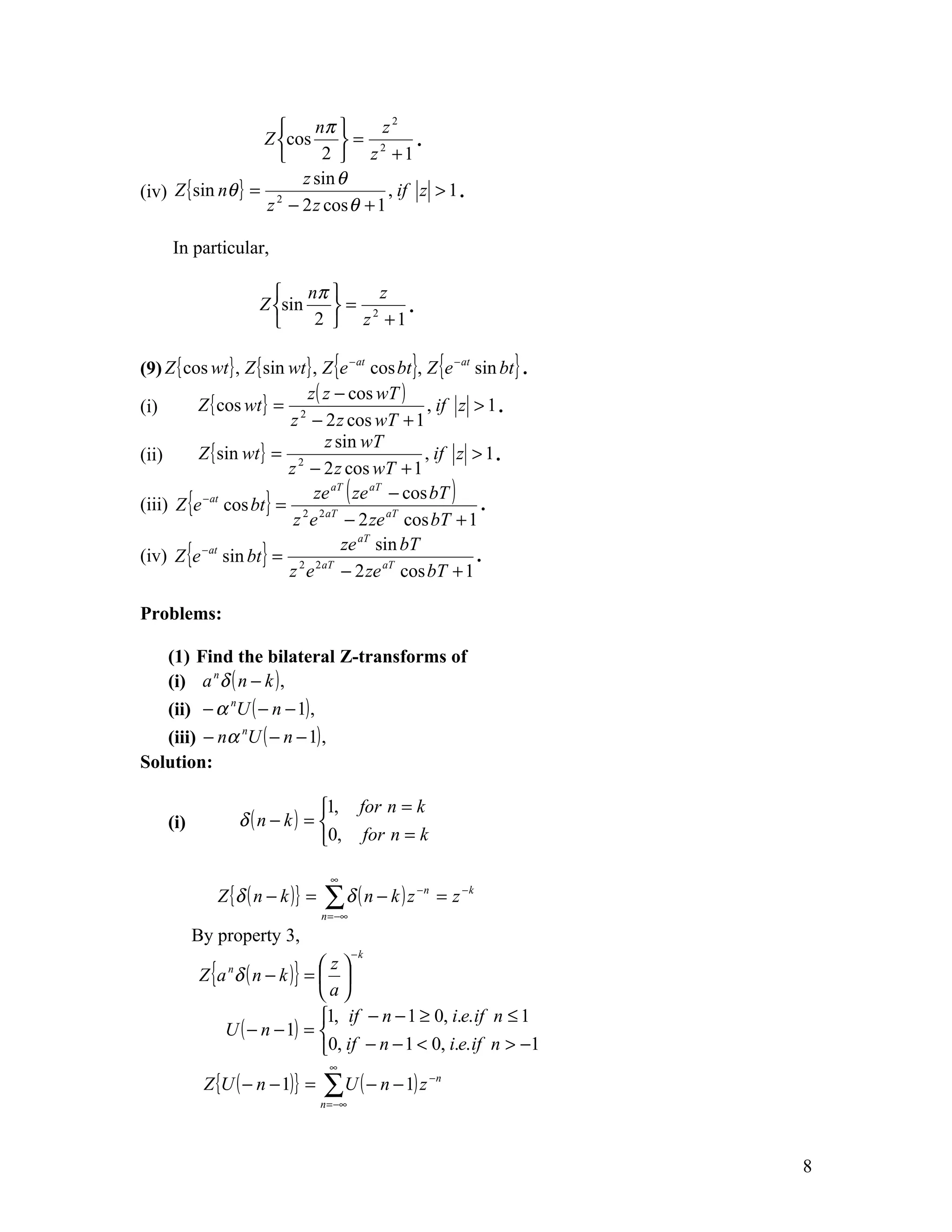     nπ       z2
                   Z cos     = 2        .
                          2  z +1
                        z sin θ
(iv) Z { sin nθ } = 2                , if z > 1 .
                   z − 2 z cos θ + 1

      In particular,

                         nπ       z
                      Z sin   = 2   .
                            2  z +1

(9) Z { cos wt } , Z { sin wt } , Z {e − at cos bt }, Z {e − at sin bt } .
                              z ( z − cos wT )
(i)       Z { cos wt } = 2                            , if z > 1 .
                           z − 2 z cos wT + 1
                                  z sin wT
(ii)      Z { sin wt } = 2                            , if z > 1 .
                           z − 2 z cos wT + 1
                                ze aT ( ze aT − cos bT )
(iii) Z {e cos bt } = 2 2 aT
          − at
                                                                 .
                            z e − 2 ze aT cos bT + 1
(iv) Z {e − at sin bt } = 2 2 aT
                                     ze aT sin bT
                                                                .
                           z e − 2 ze aT cos bT + 1

Problems:

   (1) Find the bilateral Z-transforms of
   (i) a n δ ( n − k ) ,
   (ii) − α nU ( − n − 1) ,
   (iii) − nα nU ( − n − 1) ,
Solution:

                                1, for n = k
     (i)            δ (n − k) = 
                                0, for n = k

                                     ∞
              Z {δ ( n − k ) } =   ∑δ ( n − k ) z   −n
                                                          = z −k
                                   n = −∞
           By property 3,
                                            −k

           Z {a δ ( n − k ) } =  
                n               z
                                a
                                1, if − n − 1 ≥ 0, i.e. if n ≤ 1
               U ( − n − 1) = 
                                0, if − n − 1 < 0, i.e. if n > −1
                                     ∞
            Z {U ( − n − 1)} =     ∑U ( − n − 1) z       −n

                                   n = −∞




                                                                             8
 