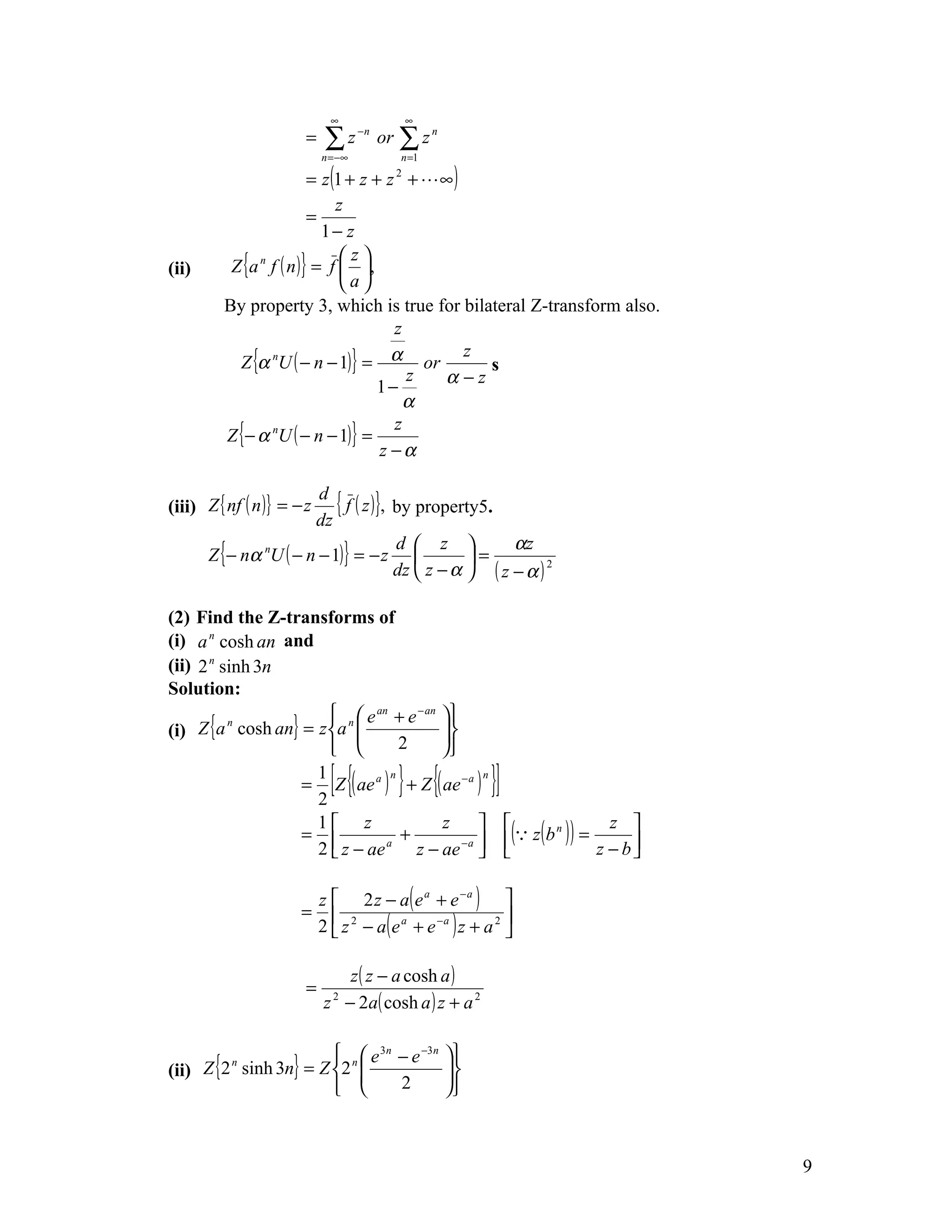 ∞                  ∞
                        =    ∑z
                            n = −∞
                                     −n
                                          or   ∑z
                                                n =1
                                                       n



                         = z (1 + z + z +  ∞ )2


                              z
                         =
                           1− z
          Z {a n f ( n )} = f  ,
                               z
(ii)
                               a
         By property 3, which is true for bilateral Z-transform also.
                                       z
           Z {α nU ( − n − 1)} = α or
                                                z
                                                  s
                                     1−
                                         z  α−z
                                         α
         Z {− α nU ( − n − 1)} =
                                       z
                                     z −α

                        d
(iii) Z { nf ( n )} = − z
                       dz
                           { f ( z )}, by property5.
                                                        αz
       Z {− nα nU ( − n − 1)} = − z 
                                       d  z 
                                                  =
                                       dz  z − α  ( z − α ) 2

(2) Find the Z-transforms of
(i) a n cosh an and
(ii) 2 n sinh 3n
Solution:
                       n  e an + e − an                  
(i) Z {a cosh an} = z a                                  
          n
                                2                         
                                                         
                       =
                        1
                        2
                              [{    n
                                               } {
                          Z ( ae a ) + Z ( ae − a )
                                                    n
                                                                }]
                                                      ( z ( b ) ) = z − b 
                        1 z                z                         z 
                       =             +       −a 
                                                               n

                        2  z − ae a
                                        z − ae                            

                            z  2 z − a( e a + e − a ) 
                       =
                            2  z 2 − a( e a + e −a ) z + a 2 
                                                             


                               z ( z − a cosh a )
                        =
                            z − 2a( cosh a ) z + a 2
                              2




                        n  e 3n − e −3n                  
(ii) Z {2 sinh 3n} = Z 2                                 
         n
                                 2                        
                                                         



                                                                                9
 