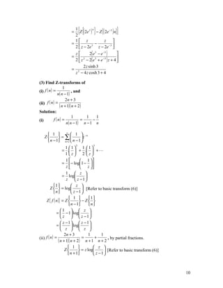 =
                      1
                      2
                             [{    n
                                     }
                        Z ( 2e 3 ) − Z {( 2e −3 ) n}   ]
                      1 z                 z    
                     =              −       −3 
                      2  z − 2e  3
                                       z − 2e 
                      z        2( e 3 − e −3 ) 
                     =
                      2  z − 2( e + e ) z + 4 
                         2          3     −3   

                           2 z sinh 3
                     = 2
                      z − 4 z cosh 3 + 4

(3) Find Z-transforms of
                    1
(i) f ( n ) =             , and
                n( n − 1)
                      2n + 3
(ii) f ( n ) =
                 ( n + 1)( n + 2)
Solution:
                           1      1    1
(i)         f ( n) =            =    −
                      n( n − 1) n − 1 n

     1  ∞  1  −n
   Z       = ∑          z
     n − 1 n = 2  n − 1 
                         2          3
                     1 1        1 1
                  = .  + .  + 
                     1z         2 z
                     1          1 
                  = − log1 − 
                     z          z 
                     1  z 
                  = log           
                     z       z −1
            1           z 
         Z   = log             [Refer to basic transform (6)]
            n           z −1
                        1          1 
     Z { f ( n )} = Z         − Z 
                        n − 1      n
                 1   z 
              =  − 1 log           
                  z   z −1
                  z −1  z −1
              =          log       
                  z   z 
                    2n + 3           1       1
(ii) f ( n ) =                   =       +
               ( n + 1)( n + 2) n + 1 n + 2 , by partial fractions.
                       1               z 
                    Z         = z log        [Refer to basic transform (6)]
                       n + 1           z −1



                                                                                  10
 