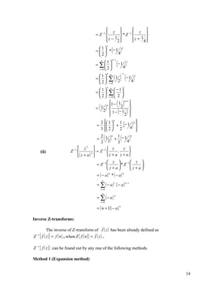  z               z 
                                                                       
                                        = Z −1          * Z −1         
                                                z − 12 
                                                                z + 14 
                                                                         

                                                          ( )
                                                  n
                                          1                          n
                                        =   * −1
                                          2      4

                                                                 (− 1 4 )
                                                          n−r
                                            n
                                               1                              r
                                        = ∑ 
                                          r =0  2 



                                                      ∑ ( 1 2 ) (− 1 4 )
                                                  n n                  −r
                                         1                                         r
                                        = 
                                         2          r =0
                                                  n n                      r
                                         1           −1
                                        = 
                                         2
                                                 ∑ 2 
                                                 r =0      

                                        = ( )
                                          1 
                                                 
                                               n 1 −
                                                         1
                                                           2 
                                                                 ( )
                                                               n +1
                                                                    
                                            2
                                                  1 − − 12 
                                                 
                                                                  ( )
                                                                    
                                                                    
                                          2  1                      n
                                                                           ( )
                                                      n
                                                          1            
                                        =   + . − 1 
                                          3  2          2         4 
                                                                       
                                          2
                                        = 1
                                          3     2
                                                 ( )n    1
                                                       + −1
                                                         3        4
                                                                     n
                                                                       ( )
                            z2                z            z 
      (ii)            Z −1         2 
                                        = Z −1          .          
                           ( z + a)          z + a z + a
                                                z               −1   z 
                                        = Z −1          *Z             
                                                z+a                 z+a
                                         = ( − a) * ( − a)
                                                      n                n

                                             n
                                         = ∑ ( − a ) .( − a )
                                                             r                 n−r

                                           r =0
                                             n
                                         = ∑ ( − a)
                                                             n

                                           r =0

                                         = ( n + 1)( − a )
                                                                   n




Inverse Z-transforms:

        The inverse of Z-transform of f ( z ) has been already defined as
Z { f ( z )} = f ( n ) , when Z { f ( n )} = f ( z ) .
 −1




Z −1 { f ( z )} can be found out by any one of the following methods.

Method 1 (Expansion method)


                                                                                         14
 