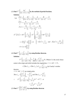 −1          4z 3         
(3) Find Z                           by the method of partial fractions.
               ( 2 z − 1) ( z − 1) 
                           2


    Solution:
            f ( z)              4z 2              A           B         C
      Let           =                       =          +             +
                        ( 2 z − 1) ( z − 1)  ( 2 z − 1) ( 2 z − 1)     z −1
                                   2                                 2
              z
              f ( z)         6          2           4
                      =−          −             +
                z         2 z − 1 ( 2 z − 1) 2
                                                  z −1
                             3z     1         z        4z
               f ( z) = −          − .              +
                          z− 1
                                 2
                                    2 z− 1  (   2
                                                  2
                                                     )z −1

                                              1          
                              z                  z 
    Z −1 { f ( z )} = −3Z −1 
                                        −1     2                  z 
                                      −Z              2 
                                                            + 4 Z −1       
                              z − 12        z − 1               z − 1
                                     
                                             
                                             
                                                      
                                                    2   

                      ( )                                                                                   
                                        n

                                                 Z ( a ) =                         Z ( na n ) =
                              n    1                            z                                   az
                    = −3 1
                                                          n
                                − n  + 4                               and                                 
                           2       2                         z−a                                 ( z − a) 
                                                                                                           2

                                     n
                              1
               = 4 − ( n + 3)  
                              2

                       z2         
(4) Find Z −1                      , by using Residue theorem.
               ( z − a )( z − b ) 
    Solution:
                             z2            1        z n −1 z 2
               Z −1                      =    ∫
                     ( z − a )( z − b )  2πi C ( z − a )( z − b )
                                                                    dz , Where C is the circle whose

    centre is the origin and which includes the singularities z = a and z = b .
                                                                     z n +1
                     = { ( Re s.) z = a   + ( Re s.) z =b } of                    ,by Cauchy’s residue
                                                               ( z − a )( z − b )
    theorem.
     z = a and z = b are simple poles.
                     n +1         n +1            n +1
    ( Re s.) z =a =  z  = a and ( Re s.) z =b = b
                     z −b
                           z =a a − b           b−a
                                  
    ∴    Z   −1       z2
                                   =
                                        1
                                            ( a n+1 − b n+1 ) or
               ( z − a )( z − b )  b − a
                                        a             b
                                     =     .a n −          .b n
                                       a−b          a −b
          −1  2 z + 4 z 
                   2

(5) Find Z              3  , by using Residue theorem
              ( z − 2) 


                                                                                                                 17
 