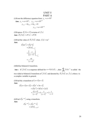 UNIT 5
                                                         PART A
(1)Form the difference equation from y n = a + b3
                                                  n

                                          n +1
  Ans: y n = a + b3 , y n +1 = a + b3
                        n


           y n + 2 − 4 y n +1 + 4 y n = 0
                                      y n + 2 = a + b3 n + 2

(2)Express Z { f ( n + 1)} in terms of f ( z )
Ans: Z { f ( n )} = zF ( z ) − zF ( 0 )

(3)Find the value of Z { f ( n )} when f ( n ) = na n
Ans:
          Z {na n } = Z {a n n}
                    = { Z ( n )} z → z
                                           a

                            z 
                          =         2 
                            ( z − 1)  z → z
                                               a

                                  az
                          =
                              ( z − a) 2
(4)Define bilateral Z-transform.
                                                                               ∞
Ans :     If { f ( n )}   is a sequence defined for n = 0,±1,±2,... .,then   ∑ f ( n)z
                                                                             n = −∞
                                                                                         −n
                                                                                              is called the

two-sided or bilateral Z-transform of { f ( n )} and denoted by Z { f ( n )} or f ( z ) ,where z is
a complex variable in general.

(5)Find the z-transform of ( n + 1)( n + 2 )
Ans:
       Z { ( n + 1)( n + 2 )} = Z {n 2 + 3n + 2}
                                  = Z ( n 2 ) + 3Z ( n ) + 2 z (1)
                                    z ( z + 1)            z           z
                                  =             +3               +2
                                    ( z − 1)  3
                                                     ( z − 1) 2
                                                                    z −1

(6)Find Z {e −iat } using z-transform.
Ans:
              Z {e −iat } = Z {e −iat .1}
                         = { Z (1)} z → zeiaT




                                                                                                        20
 