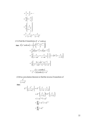 1 2
              =      +   +
                    z z2
                            2
              1 1
             = 1 − 
              z z
                            2
                        
              1 1 
             =          
              z     1
                1− 
                     z
              1     z2           z
             = .           =
              z ( z − 1) 2
                             ( z − 1) 2
(11) Find the Z-transforms of a n cosh an
                         n  e an + e − an 
 Ans: Z {a cosh an} = z a                 
           n
                                   2       
                                          
                      1
                      2
                                [{n
                                              } {
                    = Z ( ae a ) + Z ( ae − a )
                                                  n
                                                               }]
                                                    ( z ( b ) ) = z − b 
                      1 z                 z                        z 
                    =              +         −a 
                                                             n

                      2  z − ae a
                                      z − ae                            

                           z  2 z − a( e a + e − a ) 
                       =
                           2  z 2 − a( e a + e −a ) z + a 2 
                                                            


                              z ( z − a cosh a )
                       =
                           z − 2a( cosh a ) z + a 2
                                2




  (12)Use convolution theorem to find the inverse Z-transform of
         z2
       ( z + a) 2
  Ans:
                    z2                z      z 
              Z −1         2 
                                = Z −1      .      
                   ( z + a)          z + a z + a
                                        z       −1   z 
                                = Z −1      *Z         
                                        z+a         z+a
                                     = ( − a) * ( − a)
                                              n          n

                                        n
                                     = ∑ ( − a ) .( − a )
                                                  r          n−r

                                       r =0
                                        n
                                     = ∑ ( − a)
                                                  n

                                       r =0




                                                                              22
 