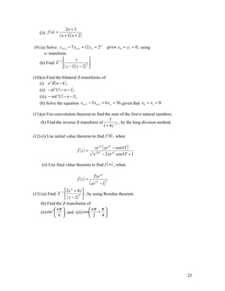 2n + 3
    (ii) f ( n ) =
                     ( n + 1)( n + 2)

(9) (a) Solve: y n + 2 − 7 y n +1 + 12 y n = 2                  given y 0 = y1 = 0, using
                                               n


      z- transform.
               −1           z         
   (b) Find Z                       2 
                   ( z − 1)( z − 2 ) 

(10)(a) Find the bilateral Z-transforms of
    (i) a n δ ( n − k ) ,
    (ii) − α nU ( − n − 1) ,
    (iii) − nα nU ( − n − 1) ,
    (b) Solve the equation x n + 2 − 5 x n +1 + 6 x n = 36, given that x0 = x1 = 0.

(11)(a) Use convolution theorem to find the sum of the first n natural numbers.
                                            1
    (b) Find the inverse Z-transform of            , by the long division method.
                                        1 + 4 z −2

(12) (i) Use initial value theorem to find f ( 0 ) , when

                                                  ze aT ( ze aT − cos bT )
                                  f ( z) =
                                             z 2 e 2 aT − 2 ze aT cos bT + 1

     (ii) Use final value theorem to find f ( ∞ ) , when

                                               Tze aT
                                  f ( z) =
                                             ( ze   aT
                                                         − 1)
                                                                2



                  −1  2 z + 4 z 
                          2

(13) (a) Find Z               3  , by using Residue theorem.
                      ( z − 2) 
    (b) Find the Z-transforms of
            3  nπ                    nπ π 
    (ii) sin       , and (iii) cos      + 
               6                     2    4




                                                                                            25
 