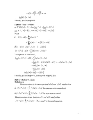 f (1) f ( 2 )
                           = f ( 0) +             + 2 + ...∞
                                               z    z
         lim{ f ( z )} = f ( 0)
         z →∞

Similarly, (ii) can be proved.

(7) Final value Theorem:
(i) If Z { f ( n )} = f ( z ) , then lim{ f ( n )} = lim{( z − 1) f ( z )}
                                               n →∞             z →∞

(ii) If Z { f ( t )} = f ( z ) , then lim{ f ( t )} = lim{( z − 1) f ( z )}
                                      t →∞            z →∞

Proof:
                              ∞
(i ) Z { f ( n + 1)} = ∑ f ( n + 1) z − n
                             n =0


                         = ∑ f ( m ) z − m+1 = z{ f ( z ) − f ( 0 )}
                              ∞


                             m =1

zf ( z ) − zf ( 0 ) − f ( z ) = Z { f ( n + 1)} − Z { f ( n )}
                                      ∞
 ( z − 1) f ( z ) − zf ( 0) = ∑ { f ( n + 1) − f ( n )} z −n
                                    n =0
Taking limits as z tends to 1,
 lim{( z − 1) f ( z )} − f ( 0 ) = ∑ { f ( n + 1) − f ( n )}
                                              ∞

  z →1
                                             n =0

                                          = lim{ f (1) − f ( 0)} + { f ( 2 ) − f (1)} +  + { f ( n + 1) − f ( n )}
                                            n →∞

                                          = lim{ f ( n + 1) − f ( 0 )}
                                            n →∞

                                          = lim{ f ( n ) − f ( 0 )}
                                            n →∞

                  lim{ f ( n )} = lim{( z − 1) f ( z )}
                  n →∞                      z →1

Similarly, (ii) can be proved, starting with property 2(ii).

(8) Convolution Theorem:
Definitions:
       The convolution of the two sequences { f ( n )} and { g ( n )} is defined as
                               ∞
(i) { f ( n ) * g ( n )} =    ∑ f ( r ).g ( n − r ) , if the sequence are non causal and
                             r = −∞
                                 n
(ii) { f ( n ) * g ( n )} = ∑ f ( r ).g ( n − r ) , if the sequences are causal.
                              r =0

 The convolution of two functions f ( t ) and g ( t ) is defined as
                     n
  f ( t ) * g ( t ) = ∑ f ( rT ).g ( n − r )T , where T is the sampling period.
                    r =0




                                                                                                                      4
 