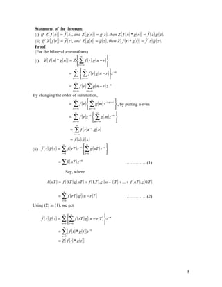 Statement of the theorem:
 (i) If Z { f ( n )} = f ( z ) , and Z { g ( n )} = g ( z ) , then Z { f ( n ) * g ( n )} = f ( z ).g ( z ).
 (ii) If Z { f ( t )} = f ( z ) , and Z { g ( t )} = g ( z ) , then Z { f ( t ) * g ( t )} = f ( z ).g ( z ).
 Proof:
 (For the bilateral z=transform)
                                      ∞                    
 (i) Z { f ( n ) * g ( n )} = Z  ∑ f ( r ).g ( n − r ) 
                                     r = −∞                
                                    ∞
                                           ∞
                                                               
                            = ∑  ∑ f ( r ) g ( n − r ) z − n
                                 n = −∞ r = −∞                
                                     ∞             ∞
                              =    ∑        f ( r ) ∑ g ( n − r ) z −n
                                   r = −∞        n = −∞
By changing the order of summation,
                         ∞
                                 ∞                     
                    = ∑ f ( r )  ∑ g ( m ) z −( m+ r )  , by putting n-r=m
                      r = −∞    m= −∞                  
                         ∞
                                      ∞
                                                        
                    = ∑ f ( r )z −r  ∑ g ( m) z −m 
                      r = −∞        m = −∞             
                                      ∞
                               =    ∑ f ( r )z
                                    r = −∞
                                                    −r
                                                          .g ( z )

                               = f ( z ).g ( z )
                                   −r           −s 
                        ∞                ∞
(ii) f ( z ).g ( z ) = ∑ f ( rT ) z ∑ g ( sT ) z 
                       r =0            s =0        

                    = ∑ h( nT ) z − n                                       ……………(1)

                            Say, where

           h( nT ) = f ( 0.T ) g ( nT ) + f (1.T ).g { ( n − 1)T } + ... + f ( nT ).g ( 0.T )

                        n
                    = ∑ f ( rT ).g { ( n − r )T }                           ……………(2)
                       r =0
Using (2) in (1), we get

                         ∞
                             n                        
      f ( z ).g ( z ) = ∑ ∑ f ( rT ) g { ( n − r )T }  z −n
                        n =0  r = 0                   
                        ∞
                    = ∑ { f ( t ) * g ( t )} z − n
                       n =0

                    = Z { f ( t ) * g ( t )}




                                                                                                                5
 