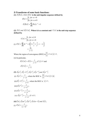 Z-Transforms of some basic functions:
(1) Z {δ ( n )} , where δ ( n ) is the unit impulse sequence defined by
                         1, for n = 0
                δ ( n) = 
                         0, for n ≠ 0
                                ∞
                 Z {δ ( n ) } = ∑ δ ( n ) z − n = 1
                               n=0



(2) Z ( k ) and Z {U ( n )} , Where k is a constant and U ( n ) is the unit step sequence
defined by

                      1, for n ≥ 0
             U ( n) = 
                      0, for n < 0
               ∞
                            1 1      
(i) Z ( k ) = ∑ kz = k 1 + + 2 +  ∞ 
                     −n

              n =0             z z   
                           kz
                        =
                          z −1
                                                             1
Where the region of convergence (ROC) is                       < 1 or z > 1 .
                                                             z
(ii) In particular,
                                       z
           Z (U ( n ) ) = Z (1) =         , if z > 1 and
                                     z −1
                               z
            Z {U ( t )} =
                             z −1

                    {    }
(3) Z {a n }, Z ( − 1) n , Z {e at }, Z {e − at } and Z {a n −1 }

 (i) Z {a } =
                     z                                a
           n
                          , where the ROC is             < 1 or z > a .
                   z−a                                z
       {
 (ii) Z ( − 1) =}n      z
                      z +1
                             , where the ROC is z > 1 .

 (iii) Z {e } =
            at         z
                              .
                    z − e aT
 (iv) Z {e } =
            − at         z
                                 .
                     z − e −aT
  (v) Z {a } =
             n −1       1
                             , if n ≥ 1.
                      z−a

(4) Z { n} , Z {na n }, Z {n 2 }, Z { n( n − 1)} and Z { t } .
                   z
(i) Z { n} =              .
               ( z − 1) 2


                                                                                            6
 