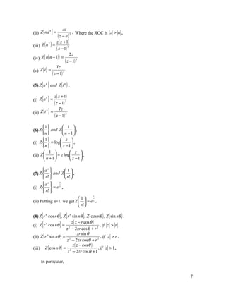 (ii) Z {na } =
          n            az
                               , Where the ROC is z > a .
                   ( z − a) 2
                  z ( z + 1)
(iii) Z ( n ) =
            2

                  ( z − 1) 3
                             2z
(iv) Z { n( n − 1)} =
                         ( z − 1) 3
                  Tz
(v) Z { t } =
              ( z − 1) 2

(5) Z {n k } and Z ( t k ) .

                 z ( z + 1)
(i) Z {n } =
        k

                ( z − 1) 3
(ii) Z {t } =
         k          Tz
                 ( z − 1) 2

      1          1 
(6) Z   and Z          .
      n          n + 1
      1         z 
(i) Z   = log         .
      n         z −1
        1             z 
(ii) Z        = z log     .
        n + 1         z −1

      an      1
(7) Z   and Z   .
       n!      n! 
      an   a

(i) Z  = ez .
       n! 
                                           1
                           1
(ii) Putting a=1, we get Z   = e z .
                            n! 

(8) Z {r n cos nθ }, Z {r n sin nθ }, Z { cos nθ } , Z { sin nθ } .
                           z ( z − r cos θ )
(i) Z {r cos nθ } = 2                          , if z > r .
         n

                       z − 2 zr cos θ + r 2
                                zr sin θ
(ii) Z {r sin nθ } = 2                          , if z > r .
          n

                        z − 2 zr cos θ + r 2
                            z ( z − cos θ )
(iii) Z { cos nθ } = 2                        , if z > 1 .
                        z − 2 zr cos θ + 1

      In particular,


                                                                      7
 