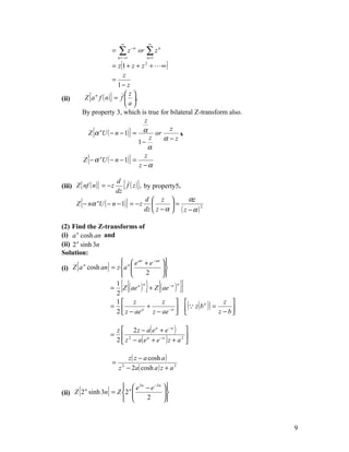∞                  ∞
                        =    ∑z
                            n = −∞
                                     −n
                                          or   ∑z
                                                n =1
                                                       n



                         = z (1 + z + z +  ∞ )2


                              z
                         =
                           1− z
          Z {a n f ( n )} = f  ,
                               z
(ii)
                               a
         By property 3, which is true for bilateral Z-transform also.
                                       z
           Z {α nU ( − n − 1)} = α or
                                                z
                                                  s
                                     1−
                                         z  α−z
                                         α
         Z {− α nU ( − n − 1)} =
                                       z
                                     z −α

                        d
(iii) Z { nf ( n )} = − z
                       dz
                           { f ( z )}, by property5.
                                                        αz
       Z {− nα nU ( − n − 1)} = − z 
                                       d  z 
                                                  =
                                       dz  z − α  ( z − α ) 2

(2) Find the Z-transforms of
(i) a n cosh an and
(ii) 2 n sinh 3n
Solution:
                       n  e an + e − an                  
(i) Z {a cosh an} = z a                                  
          n
                                2                         
                                                         
                       =
                        1
                        2
                              [{    n
                                               } {
                          Z ( ae a ) + Z ( ae − a )
                                                    n
                                                                }]
                                                      ( z ( b ) ) = z − b 
                        1 z                z                         z 
                       =             +       −a 
                                                               n

                        2  z − ae a
                                        z − ae                            

                            z  2 z − a( e a + e − a ) 
                       =
                            2  z 2 − a( e a + e −a ) z + a 2 
                                                             


                               z ( z − a cosh a )
                        =
                            z − 2a( cosh a ) z + a 2
                              2




                        n  e 3n − e −3n                  
(ii) Z {2 sinh 3n} = Z 2                                 
         n
                                 2                        
                                                         



                                                                                9
 