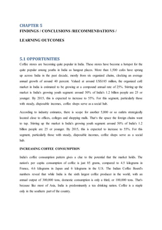 CHAPTER 5
FINDINGS / CONCLUSIONS /RECOMMENDATIONS /
LEARNING OUTCOMES
5.1 OPPORTUNITIES
Coffee stores are becoming quite popular in India. These stores have become a hotspot for the
quite popular among youths in India as hangout places. More than 1,500 cafes have sprung
up across India in the past decade, mostly from six organized chains, clocking an average
annual growth of around 40 percent. Valued at around US$185 million, the organized café
market in India is estimated to be growing at a compound annual rate of 25%. Stirring up the
market is India's growing youth segment: around 50% of India's 1.2 billion people are 25 or
younger. By 2015, this is expected to increase to 55%. For this segment, particularly those
with steady, disposable incomes, coffee shops serve as a social hub.
According to industry estimates, there is scope for another 5,000 or so outlets strategically
located close to offices, colleges and shopping malls. That‘s the space the foreign chains want
to tap. Stirring up the market is India's growing youth segment: around 50% of India's 1.2
billion people are 25 or younger. By 2015, this is expected to increase to 55%. For this
segment, particularly those with steady, disposable incomes, coffee shops serve as a social
hub.
INCREASING COFFEE CONSUMPTION
India's coffee consumption pattern gives a clue to the potential that the market holds. The
nation's per capita consumption of coffee is just 85 grams, compared to 4.5 kilograms in
France, 4.6 kilograms in Japan and 6 kilograms in the U.S. The Indian Coffee Board's
numbers reveal that while India is the sixth largest coffee producer in the world, with an
annual output of 300,000 tons, domestic consumption is only a third, or 100,000 tons. That's
because like most of Asia, India is predominantly a tea drinking nation. Coffee is a staple
only in the southern part of the country.
 