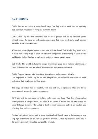 5.2 FINDINGS
Coffee day has an extremely strong brand image, but they need to work hard on improving
their customer perception of being and expensive brand.
Café Coffee Day has done extremely well so far to project itself as an affordable youth-
oriented brand. But there are still certain areas where their brand needs to be much stronger
and strike in the customers mind.
With regard to the physical evidence associated with the brand, Café Coffee Day needs to do
a lot of work if they hope to catch up with other competitors. With the entry of Costa Coffee
and Barista, Coffee Day had to buck up to protect its current market share.
Café Coffee Day would do better to provide promotional space for its partners with the use of
clever collaborations, and not printed advertisements and posters everywhere.
Coffee Day can improve a lot by training its employees to be customer friendly
The employees in Coffee Day are not that energetic and fast in service. They could do better
by training their employees on these areas.
The range of coffees here is excellent, both cold and hot, is impressive. They have left no
stone unturned to provide variety to customers.
CCD also sells its own range of t-shirts, coffee mugs and bags. Their line of pre-packed
coffee powders is steeply priced, but there is no dearth of takers, and the filter-coffee has
some dedicated drinkers. Filter coffee is liked by many customers and it is an excellent idea
of selling filter coffee to customers.
Another backlash of having such a strong traditional café brand image is that customers have
very high expectations of the taste & quality of products. Coffee day needs to work hard at
this aspect, especially for coffee and eatables products.
 