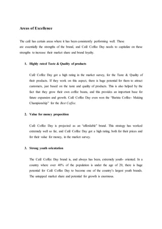 Areas of Excellence
The café has certain areas where it has been consistently performing well. These
are essentially the strengths of the brand, and Café Coffee Day needs to capitalize on these
strengths to increase their market share and brand loyalty.
1. Highly rated Taste & Quality of products
Café Coffee Day got a high rating in the market survey, for the Taste & Quality of
their products. If they work on this aspect, there is huge potential for them to attract
customers, just based on the taste and quality of products. This is also helped by the
fact that they grow their own coffee beans, and this provides an important base for
future expansion and growth. Café Coffee Day even won the “Barista Coffee- Making
Championship” for the Best Coffee.
2. Value for money proposition
Café Coffee Day is projected as an “affordable” brand. This strategy has worked
extremely well so far, and Café Coffee Day got a high rating, both for their prices and
for their value for money, in the market survey.
3. Strong youth orientation
The Café Coffee Day brand is, and always has been, extremely youth- oriented. In a
country where over 40% of the population is under the age of 20, there is huge
potential for Café Coffee Day to become one of the country’s largest youth brands.
The untapped market share and potential for growth is enormous.
 