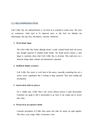 5.3 RECOMMENDATION
Café Coffee Day has underperformed or not lived up to potential in certain areas. The areas
are weaknesses, which need to be improved upon, as that both can eliminate any
disadvantage that may have, and improve customer satisfaction.
1. Weak brand image
The Café Coffee Day brand, although clearly a youth- oriented brand, lacks the power
and strength expected to maintain brand loyalty. The brand doesn’t project a clear
image to customers about what Café Coffee Day is all about. This could prove as a
deterrent during future national and international expansion.
2. Inefficient human resources
Café Coffee Day needs to work hard at this aspect, especially considering they are a
service sector organization that is looking at large expansion. They need training and
development.
3. Inconvenient delivery process
On a smaller note, Coffee Day’s self- service delivery process is quite inconvenient.
Customers are going to find it inconvenient to go back to the counter just to receive
their order.
4. Perceived as an expensive brand
Customer perceptions of Coffee Days prices and value for money are quite negative.
This drives away a huge chunk of customers away.
 
