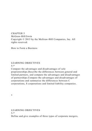 CHAPTER 5
McGraw-Hill/Irwin
Copyright © 2015 by the McGraw-Hill Companies, Inc. All
rights reserved.
How to Form a Business
LEARNING OBJECTIVES
5-*
Compare the advantages and disadvantages of sole
proprietorships.Describe the differences between general and
limited partners, and compare the advantages and disadvantages
of partnerships.Compare the advantages and disadvantages of
corporations and summarize the differences between C
corporations, S corporations and limited liability companies.
*
LEARNING OBJECTIVES
5-*
Define and give examples of three types of corporate mergers,
 