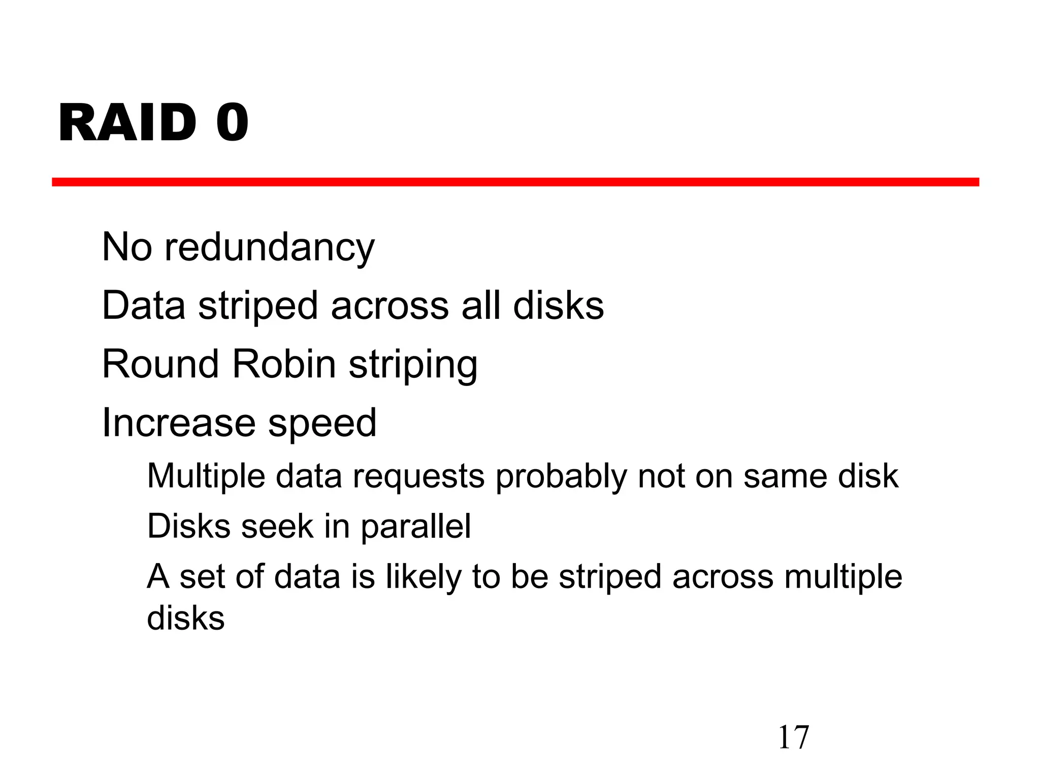 RAID 0

 No redundancy
 Data striped across all disks
 Round Robin striping
 Increase speed
   Multiple data requests probably not on same disk
   Disks seek in parallel
   A set of data is likely to be striped across multiple
   disks


                                               17
 