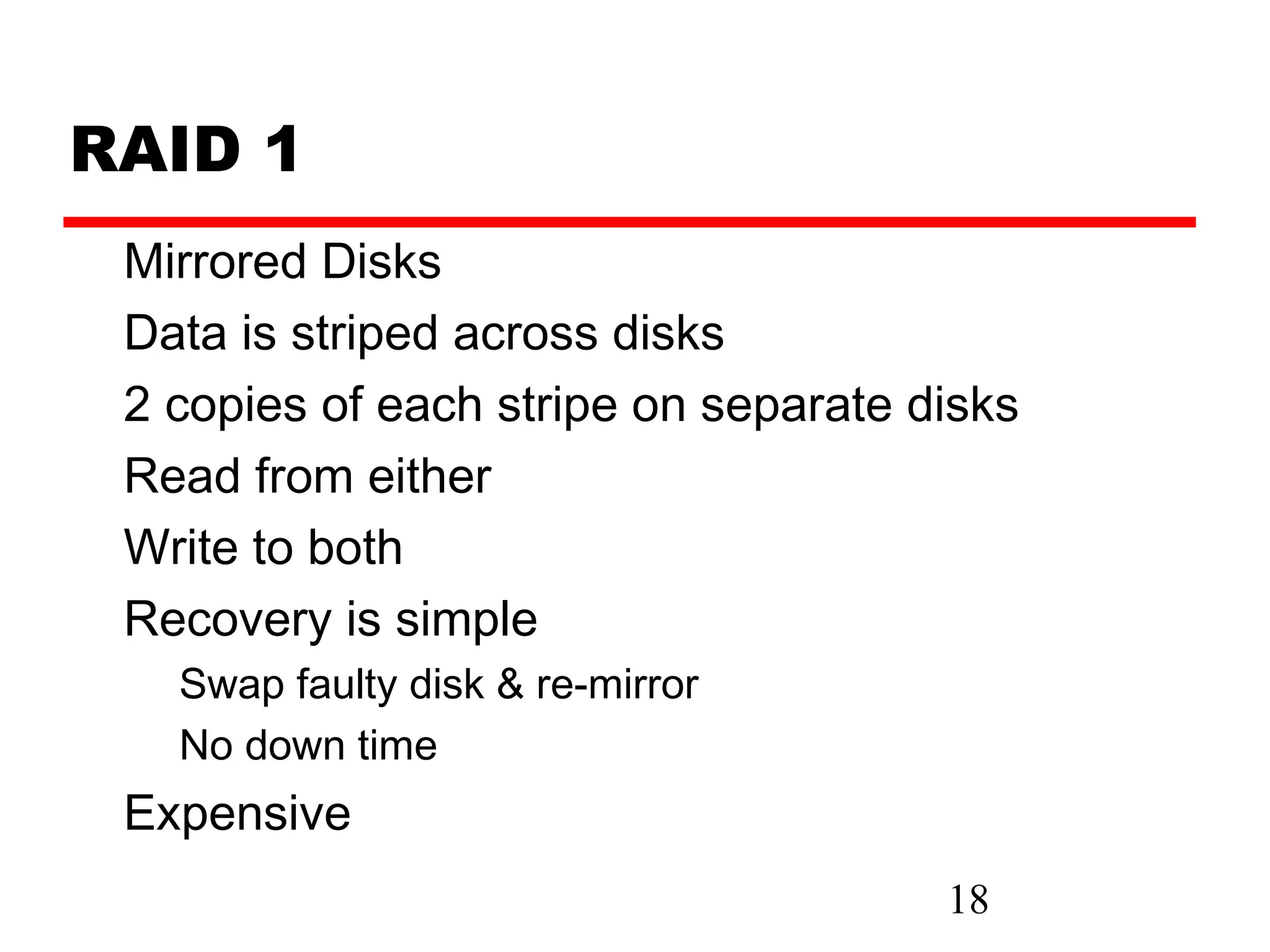 RAID 1
 Mirrored Disks
 Data is striped across disks
 2 copies of each stripe on separate disks
 Read from either
 Write to both
 Recovery is simple
   Swap faulty disk & re-mirror
   No down time
 Expensive
                                      18
 