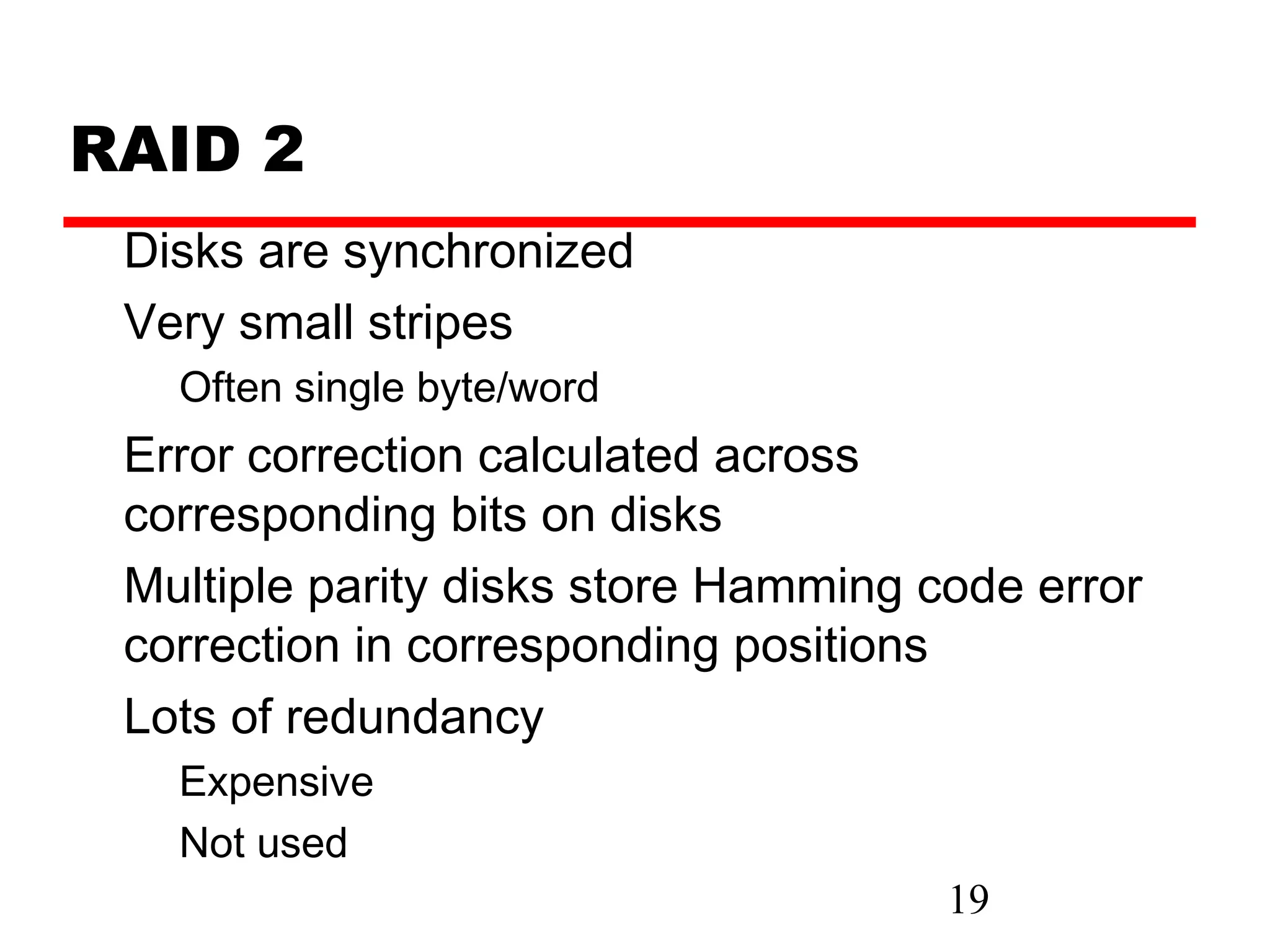 RAID 2
 Disks are synchronized
 Very small stripes
   Often single byte/word
 Error correction calculated across
 corresponding bits on disks
 Multiple parity disks store Hamming code error
 correction in corresponding positions
 Lots of redundancy
   Expensive
   Not used
                                      19
 