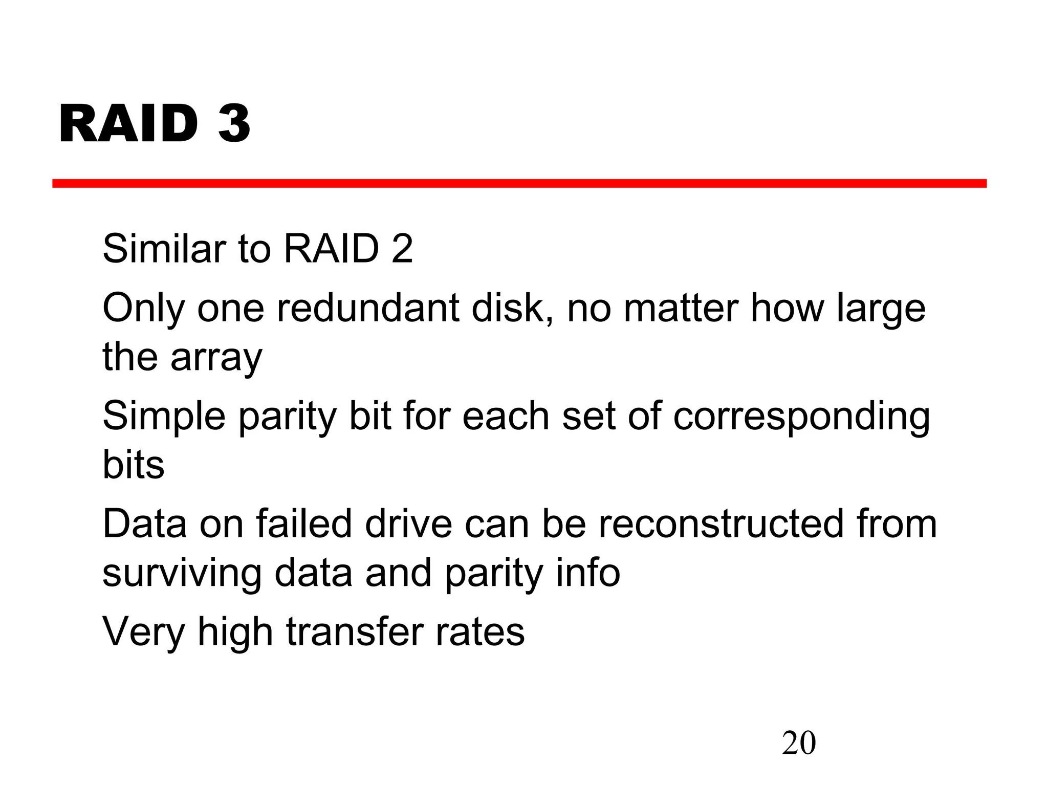 RAID 3

 Similar to RAID 2
 Only one redundant disk, no matter how large
 the array
 Simple parity bit for each set of corresponding
 bits
 Data on failed drive can be reconstructed from
 surviving data and parity info
 Very high transfer rates

                                       20
 
