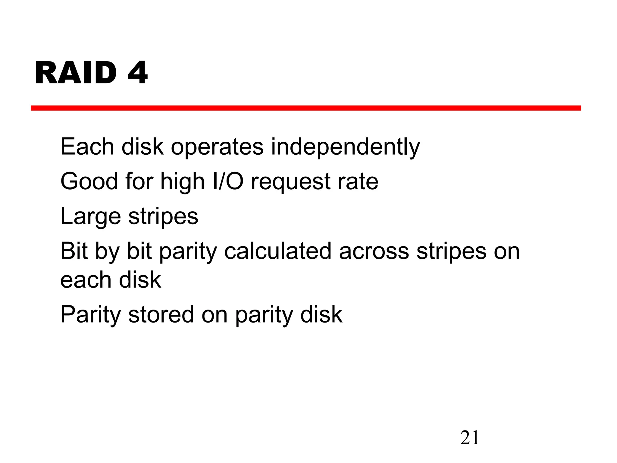 RAID 4

 Each disk operates independently
 Good for high I/O request rate
 Large stripes
 Bit by bit parity calculated across stripes on
 each disk
 Parity stored on parity disk




                                        21
 