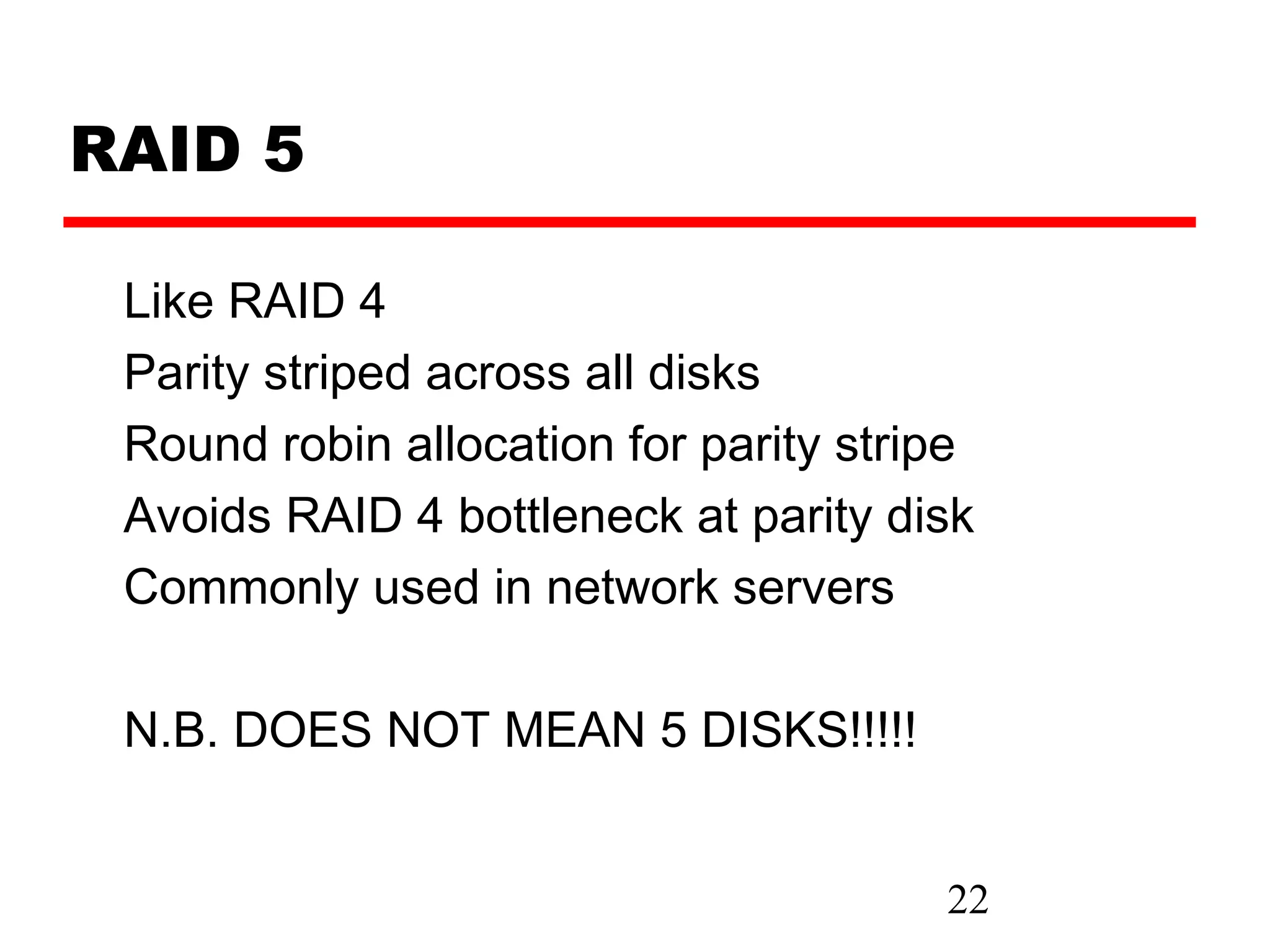 RAID 5

 Like RAID 4
 Parity striped across all disks
 Round robin allocation for parity stripe
 Avoids RAID 4 bottleneck at parity disk
 Commonly used in network servers

 N.B. DOES NOT MEAN 5 DISKS!!!!!


                                       22
 
