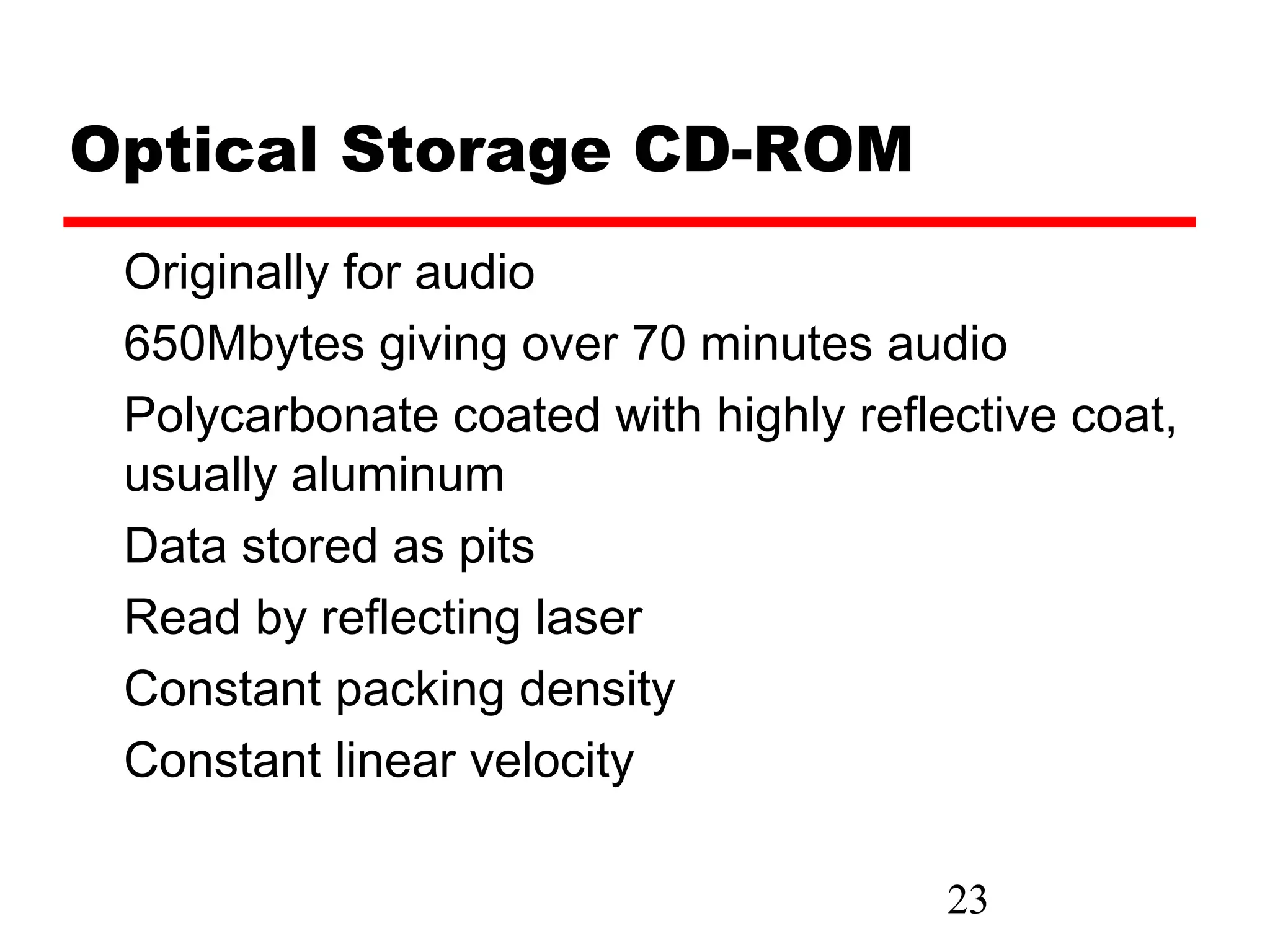 Optical Storage CD-ROM
 Originally for audio
 650Mbytes giving over 70 minutes audio
 Polycarbonate coated with highly reflective coat,
 usually aluminum
 Data stored as pits
 Read by reflecting laser
 Constant packing density
 Constant linear velocity

                                       23
 