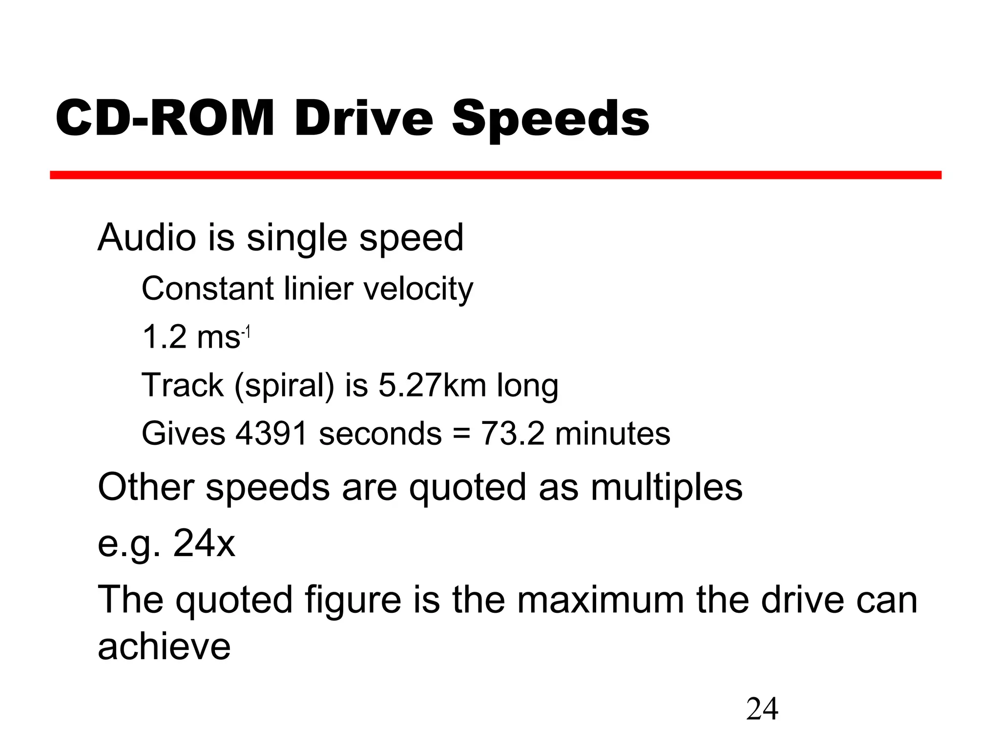 CD-ROM Drive Speeds

 Audio is single speed
   Constant linier velocity
   1.2 ms-1
   Track (spiral) is 5.27km long
   Gives 4391 seconds = 73.2 minutes
 Other speeds are quoted as multiples
 e.g. 24x
 The quoted figure is the maximum the drive can
 achieve
                                       24
 