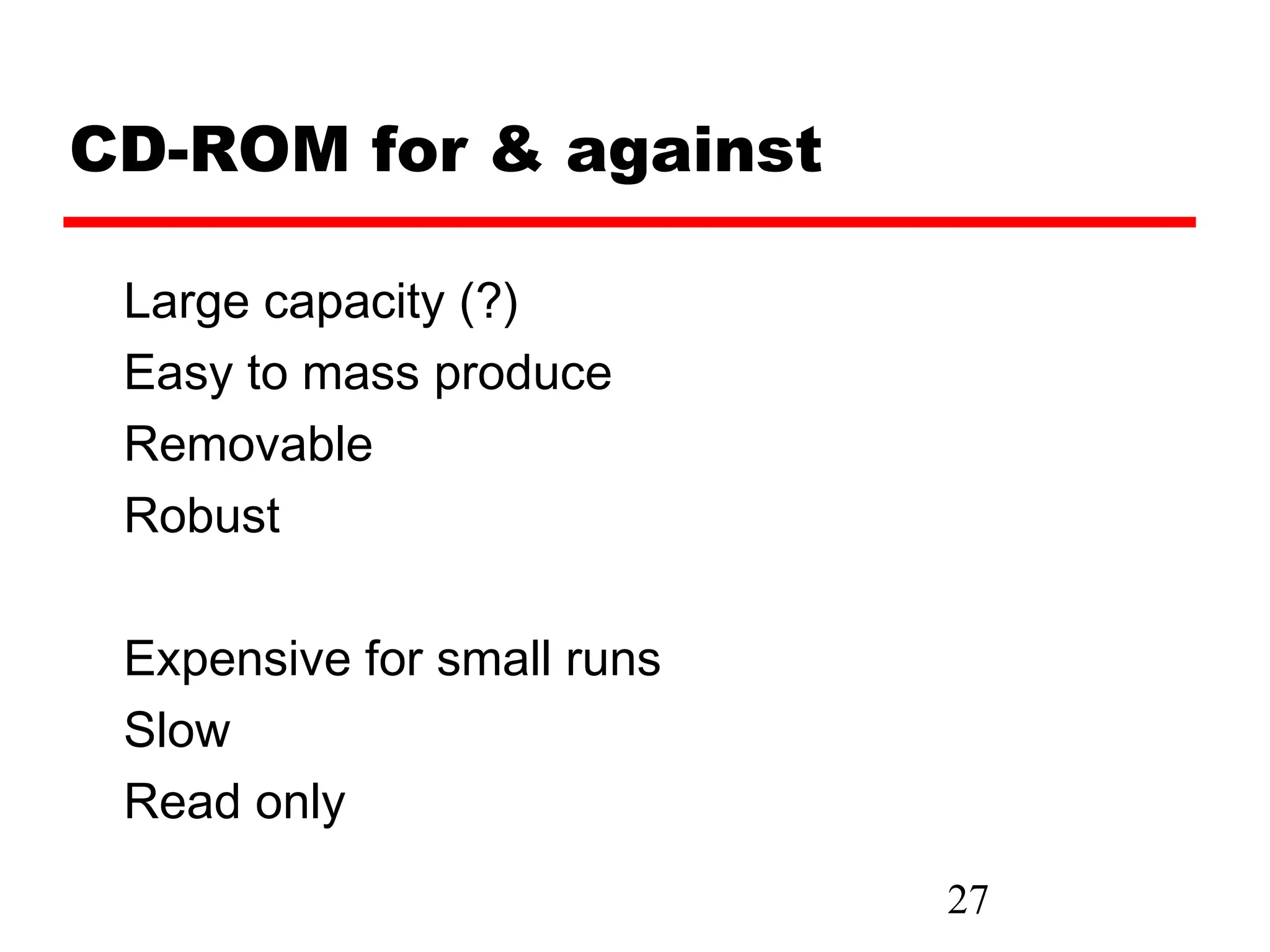 CD-ROM for & against

 Large capacity (?)
 Easy to mass produce
 Removable
 Robust

 Expensive for small runs
 Slow
 Read only
                            27
 