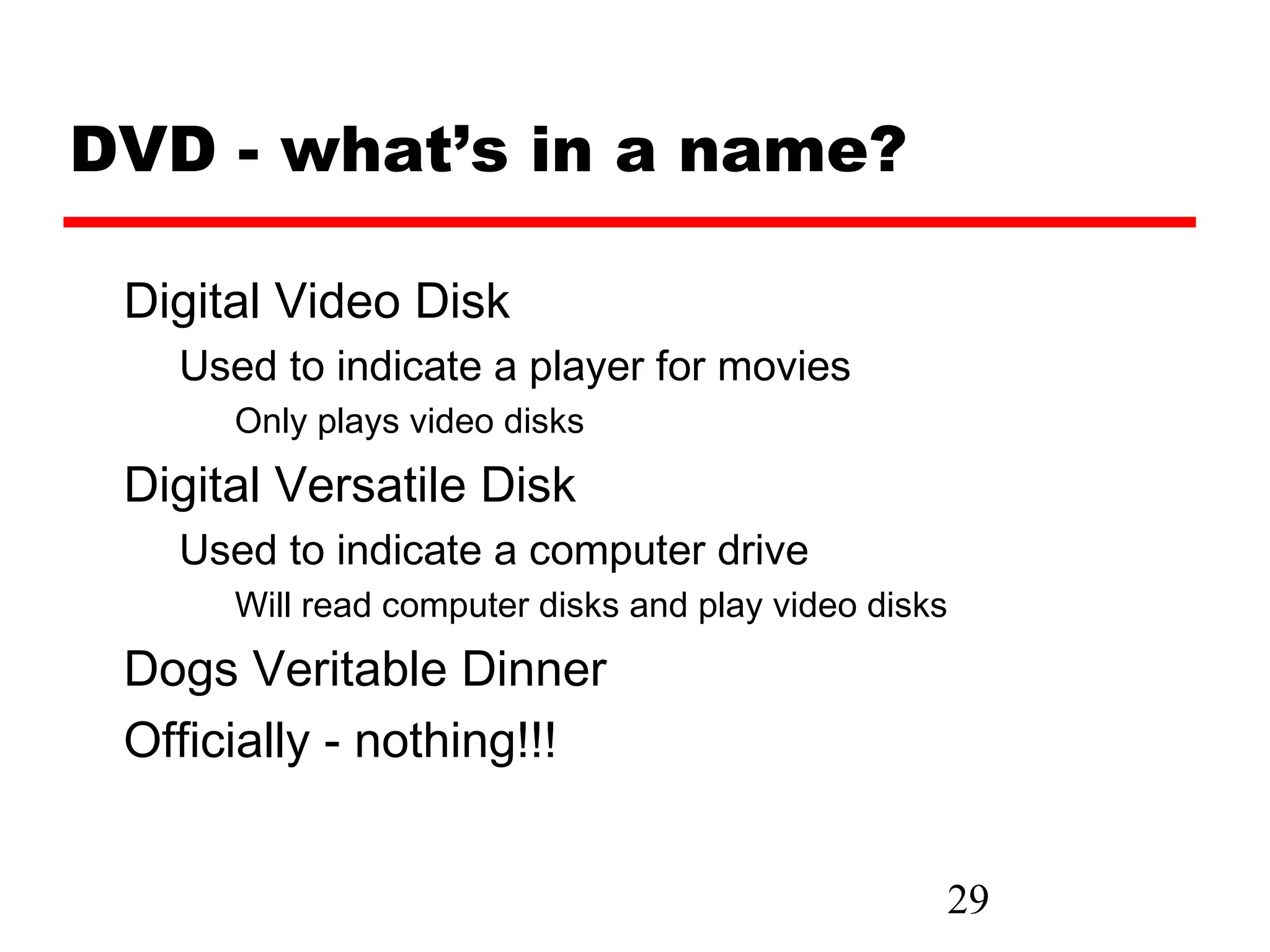 DVD - what’s in a name?

 Digital Video Disk
   Used to indicate a player for movies
      Only plays video disks
 Digital Versatile Disk
   Used to indicate a computer drive
      Will read computer disks and play video disks
 Dogs Veritable Dinner
 Officially - nothing!!!


                                                  29
 