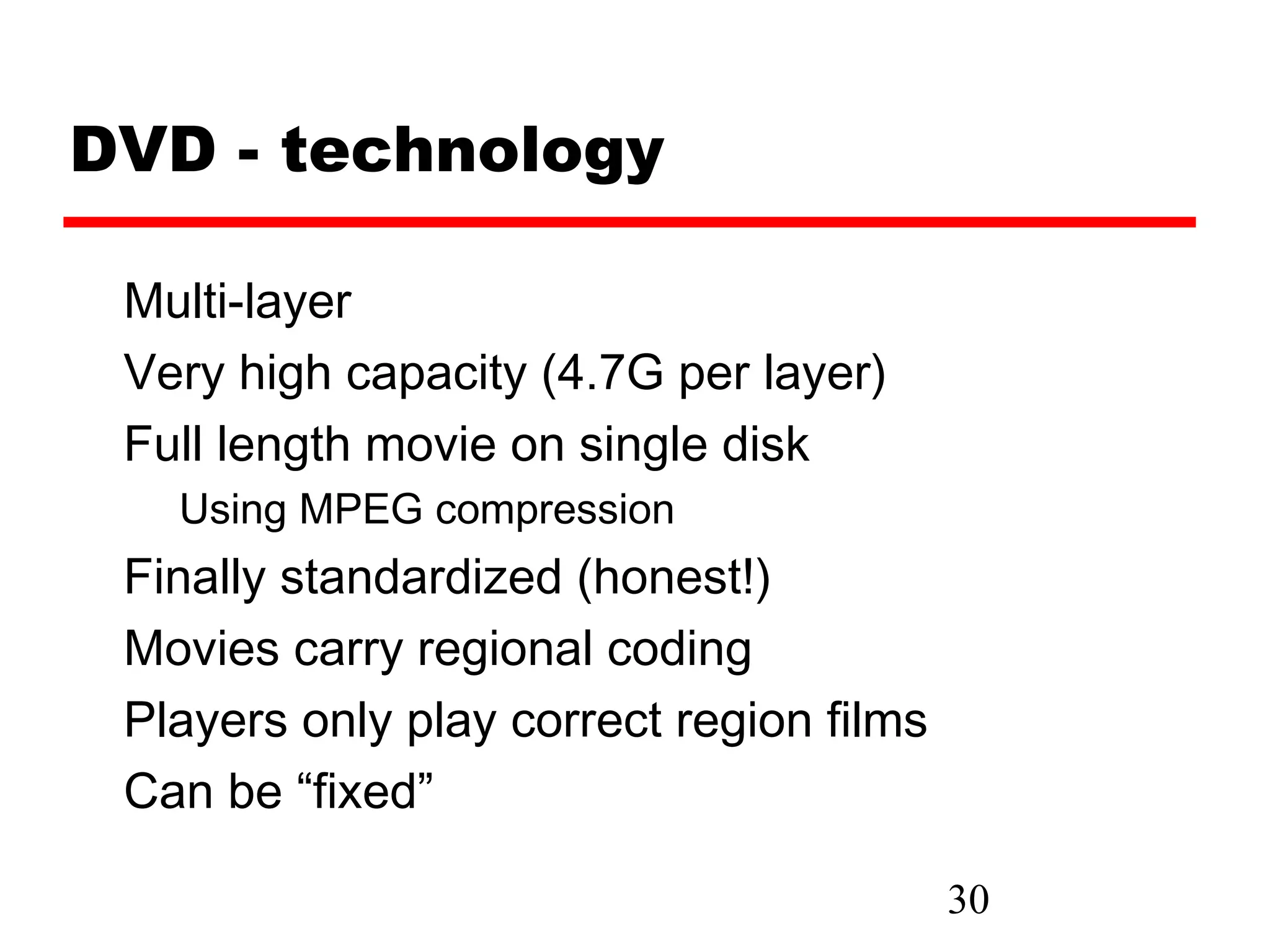 DVD - technology

 Multi-layer
 Very high capacity (4.7G per layer)
 Full length movie on single disk
   Using MPEG compression
 Finally standardized (honest!)
 Movies carry regional coding
 Players only play correct region films
 Can be “fixed”

                                          30
 