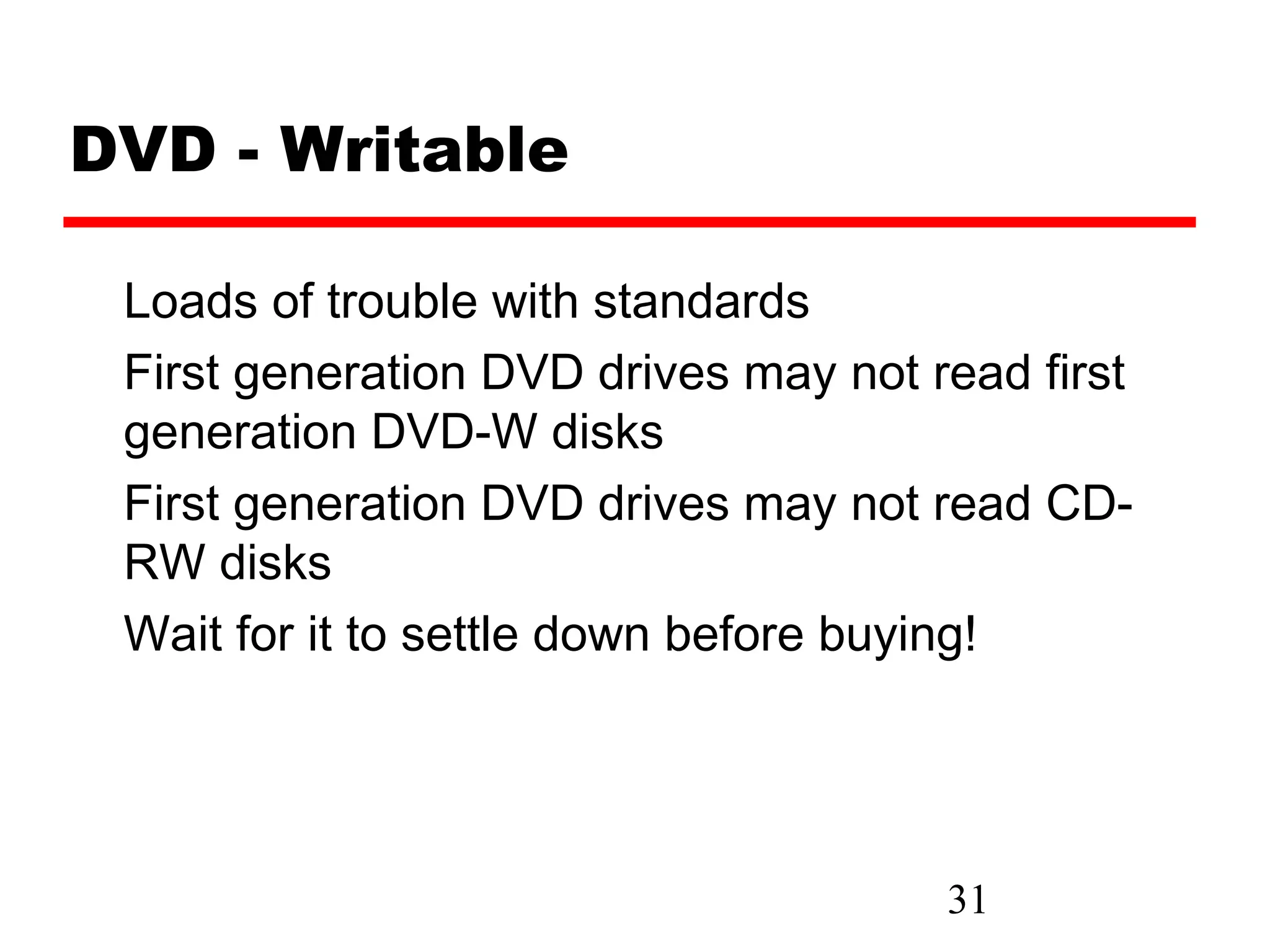 DVD - Writable

 Loads of trouble with standards
 First generation DVD drives may not read first
 generation DVD-W disks
 First generation DVD drives may not read CD-
 RW disks
 Wait for it to settle down before buying!




                                      31
 