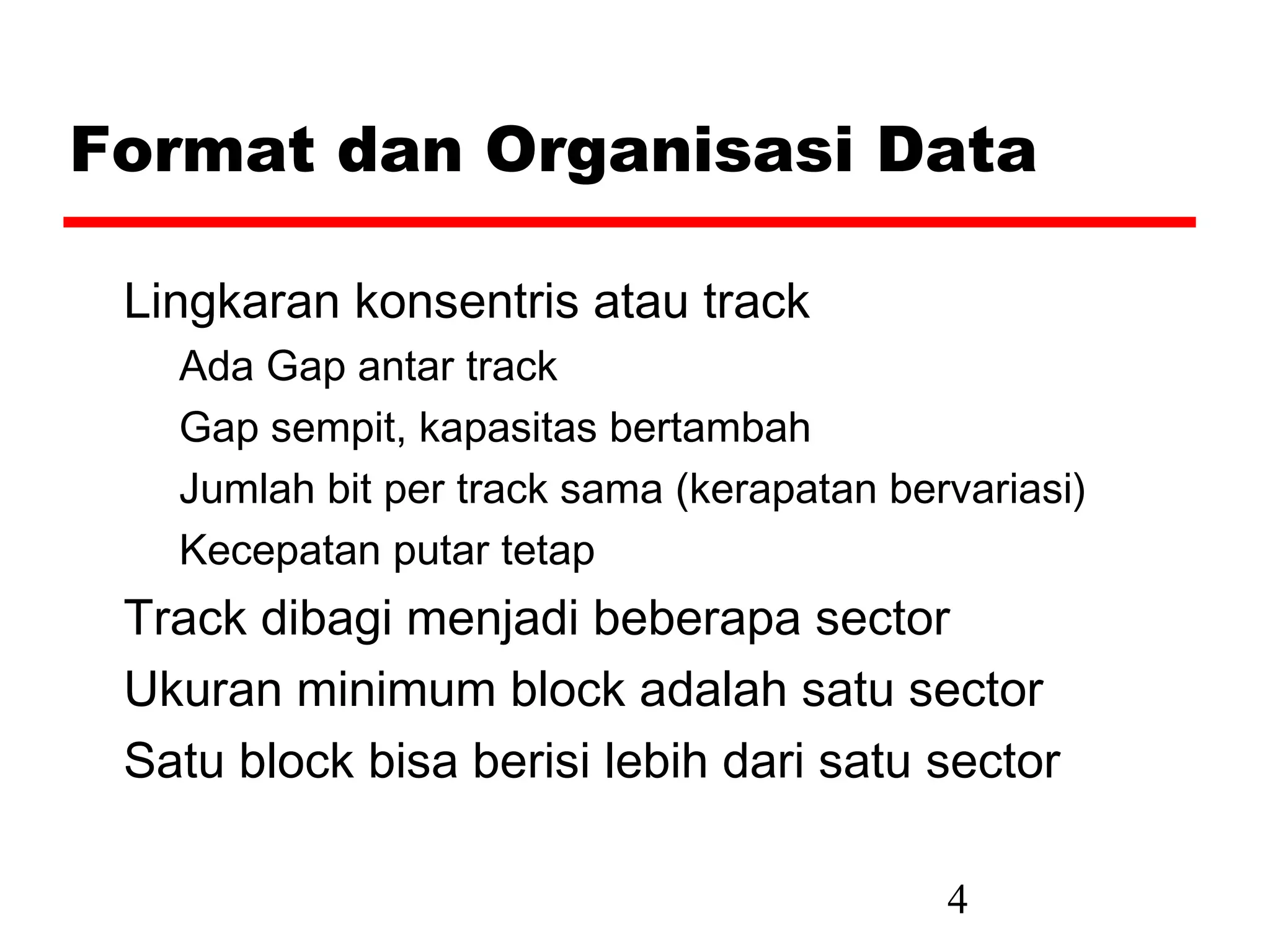 Format dan Organisasi Data

 Lingkaran konsentris atau track
   Ada Gap antar track
   Gap sempit, kapasitas bertambah
   Jumlah bit per track sama (kerapatan bervariasi)
   Kecepatan putar tetap
 Track dibagi menjadi beberapa sector
 Ukuran minimum block adalah satu sector
 Satu block bisa berisi lebih dari satu sector

                                           4
 