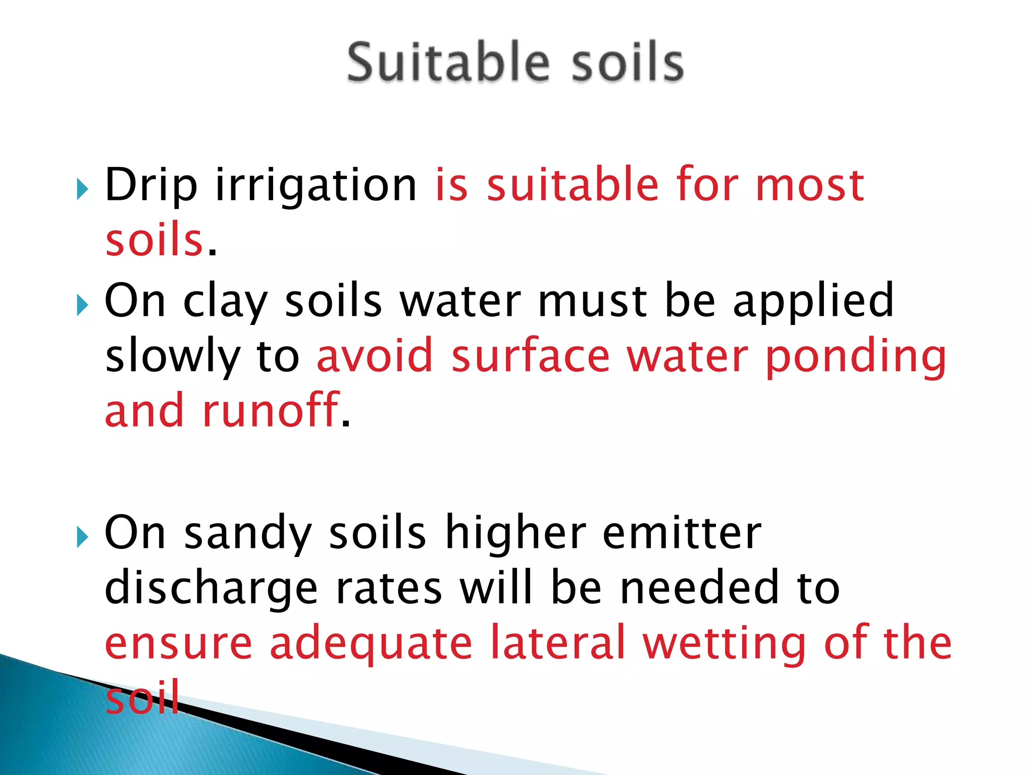  Drip irrigation is suitable for most
soils.
 On clay soils water must be applied
slowly to avoid surface water ponding
and runoff.
 On sandy soils higher emitter
discharge rates will be needed to
ensure adequate lateral wetting of the
soil.
 