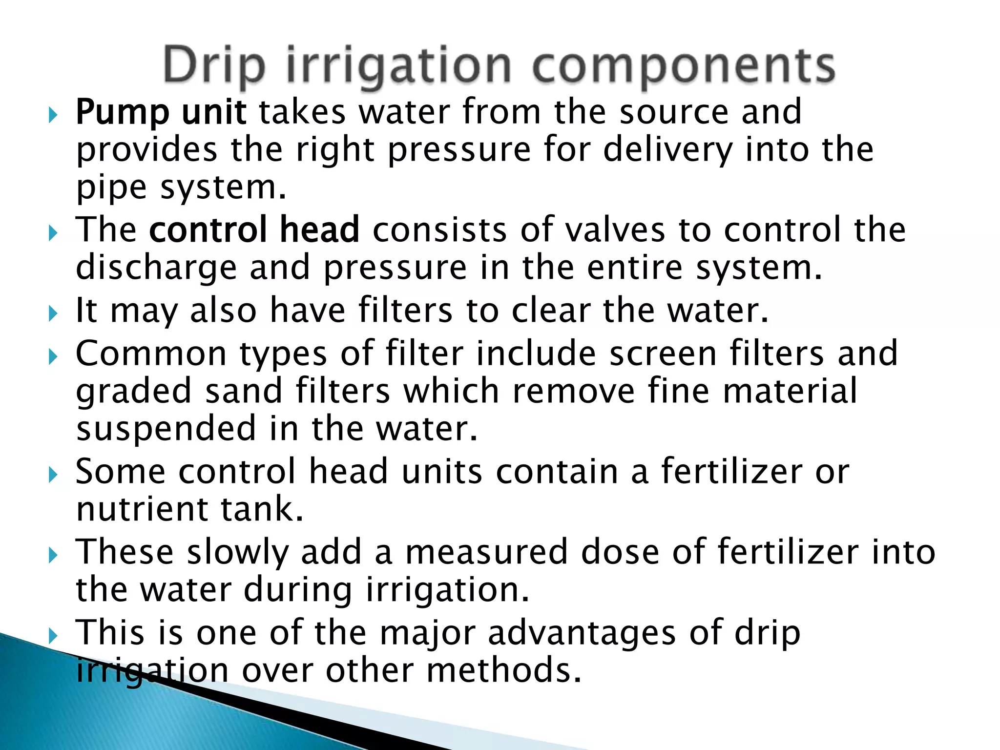  Pump unit takes water from the source and
provides the right pressure for delivery into the
pipe system.
 The control head consists of valves to control the
discharge and pressure in the entire system.
 It may also have filters to clear the water.
 Common types of filter include screen filters and
graded sand filters which remove fine material
suspended in the water.
 Some control head units contain a fertilizer or
nutrient tank.
 These slowly add a measured dose of fertilizer into
the water during irrigation.
 This is one of the major advantages of drip
irrigation over other methods.
 