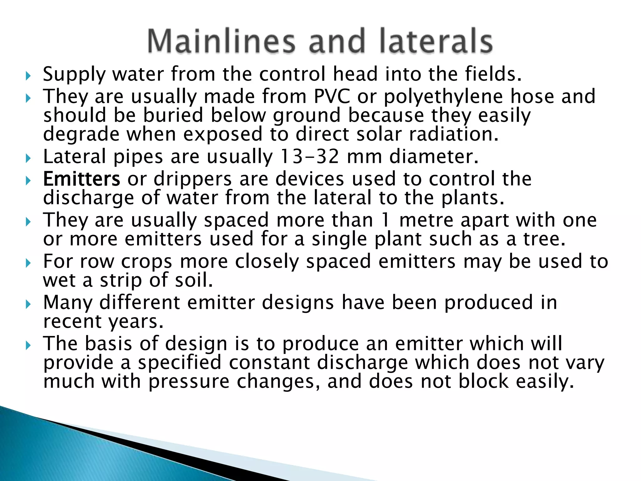  Supply water from the control head into the fields.
 They are usually made from PVC or polyethylene hose and
should be buried below ground because they easily
degrade when exposed to direct solar radiation.
 Lateral pipes are usually 13-32 mm diameter.
 Emitters or drippers are devices used to control the
discharge of water from the lateral to the plants.
 They are usually spaced more than 1 metre apart with one
or more emitters used for a single plant such as a tree.
 For row crops more closely spaced emitters may be used to
wet a strip of soil.
 Many different emitter designs have been produced in
recent years.
 The basis of design is to produce an emitter which will
provide a specified constant discharge which does not vary
much with pressure changes, and does not block easily.
 