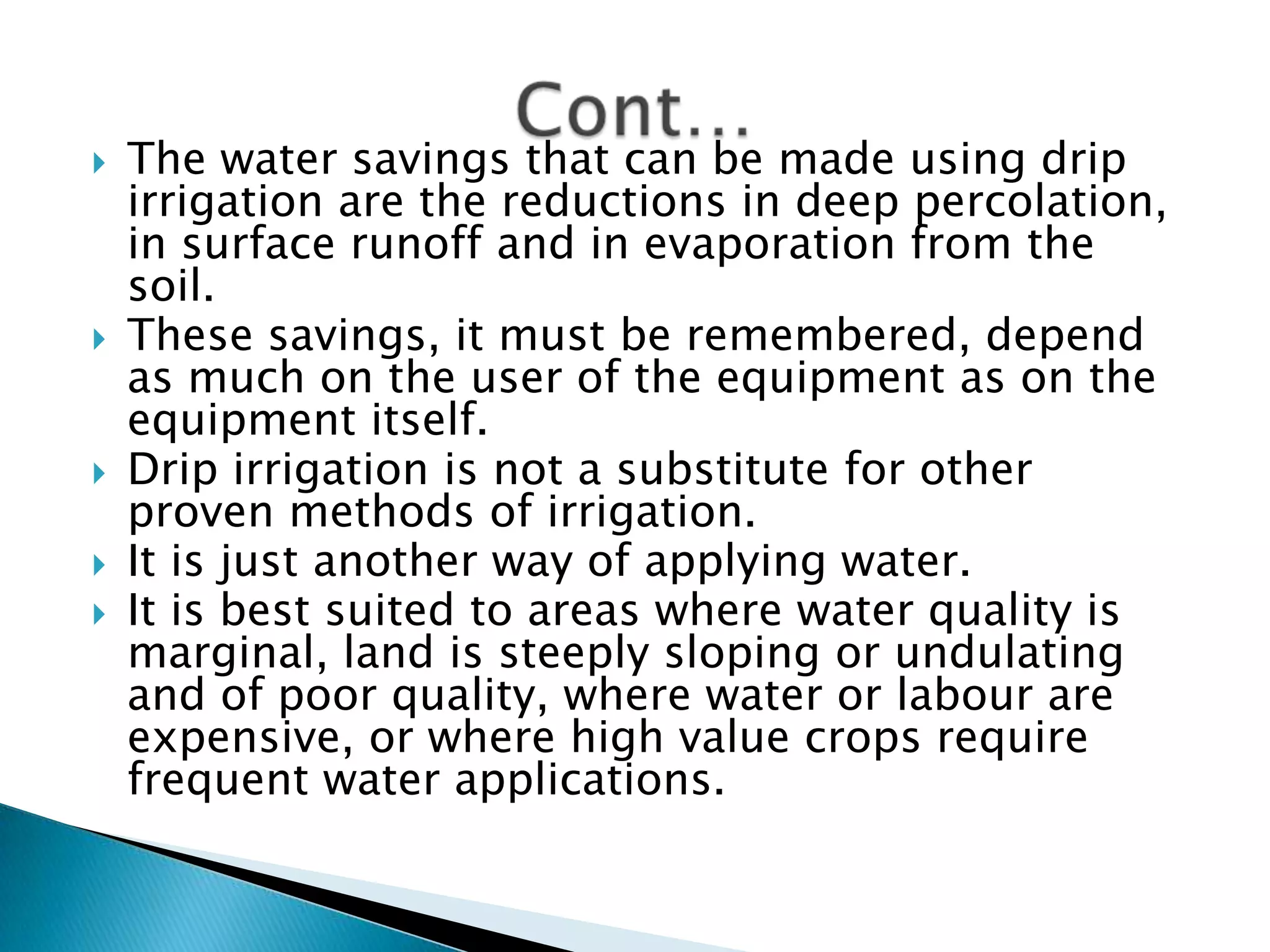  The water savings that can be made using drip
irrigation are the reductions in deep percolation,
in surface runoff and in evaporation from the
soil.
 These savings, it must be remembered, depend
as much on the user of the equipment as on the
equipment itself.
 Drip irrigation is not a substitute for other
proven methods of irrigation.
 It is just another way of applying water.
 It is best suited to areas where water quality is
marginal, land is steeply sloping or undulating
and of poor quality, where water or labour are
expensive, or where high value crops require
frequent water applications.
 