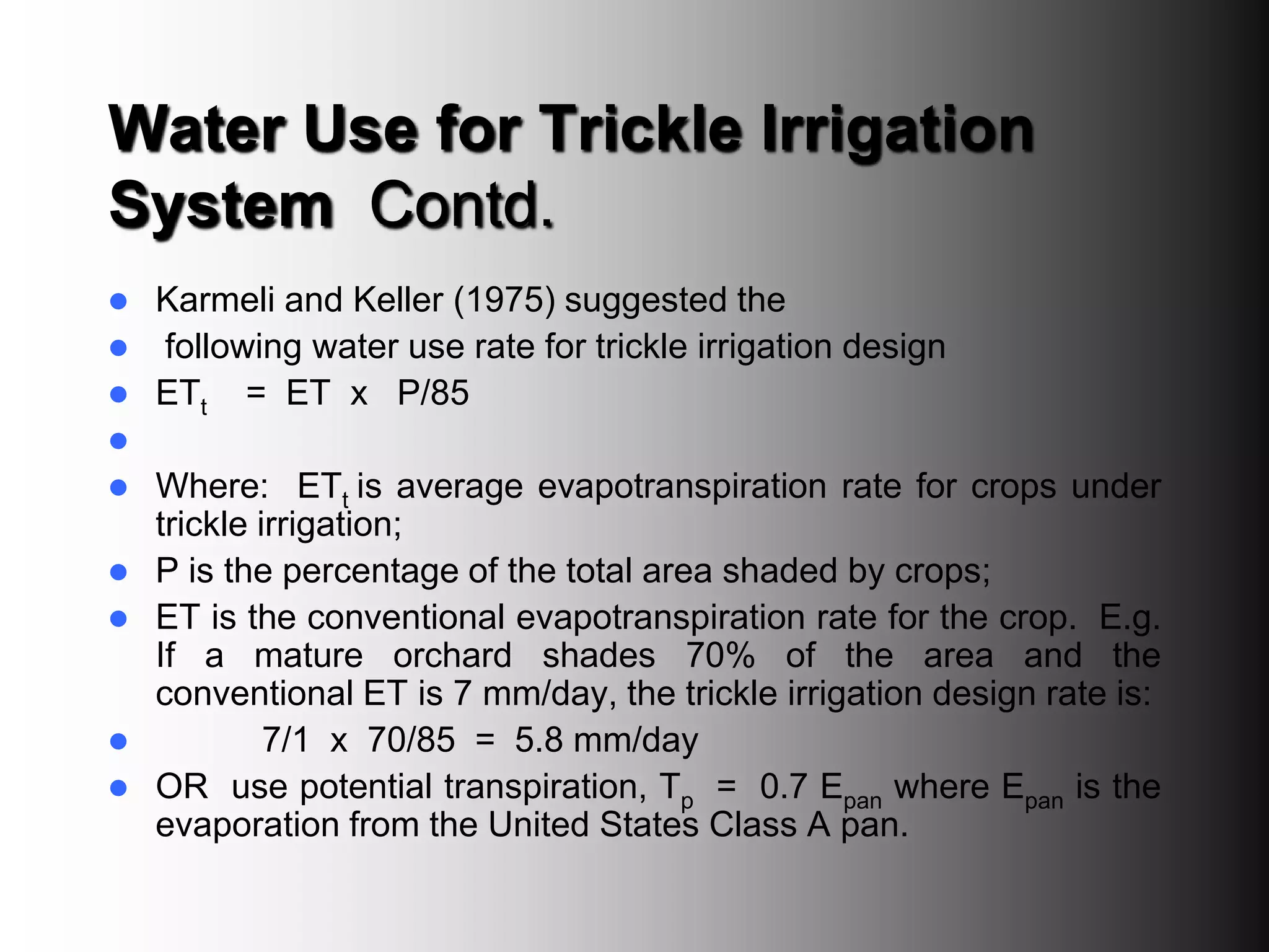 Water Use for Trickle Irrigation
System Contd.
 Karmeli and Keller (1975) suggested the
 following water use rate for trickle irrigation design
 ETt = ET x P/85

 Where: ETt is average evapotranspiration rate for crops under
trickle irrigation;
 P is the percentage of the total area shaded by crops;
 ET is the conventional evapotranspiration rate for the crop. E.g.
If a mature orchard shades 70% of the area and the
conventional ET is 7 mm/day, the trickle irrigation design rate is:
 7/1 x 70/85 = 5.8 mm/day
 OR use potential transpiration, Tp = 0.7 Epan where Epan is the
evaporation from the United States Class A pan.
 