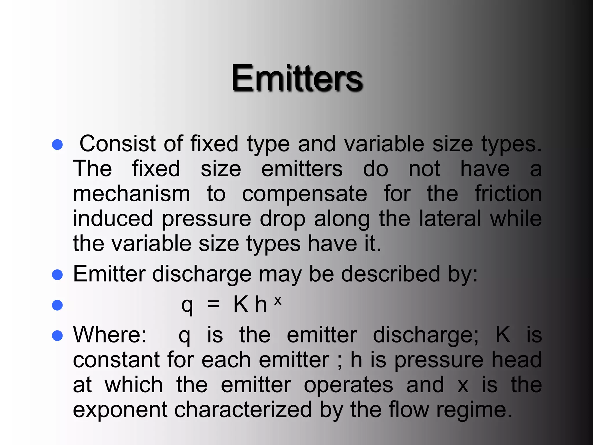 Emitters
 Consist of fixed type and variable size types.
The fixed size emitters do not have a
mechanism to compensate for the friction
induced pressure drop along the lateral while
the variable size types have it.
 Emitter discharge may be described by:
 q = K h x
 Where: q is the emitter discharge; K is
constant for each emitter ; h is pressure head
at which the emitter operates and x is the
exponent characterized by the flow regime.
 