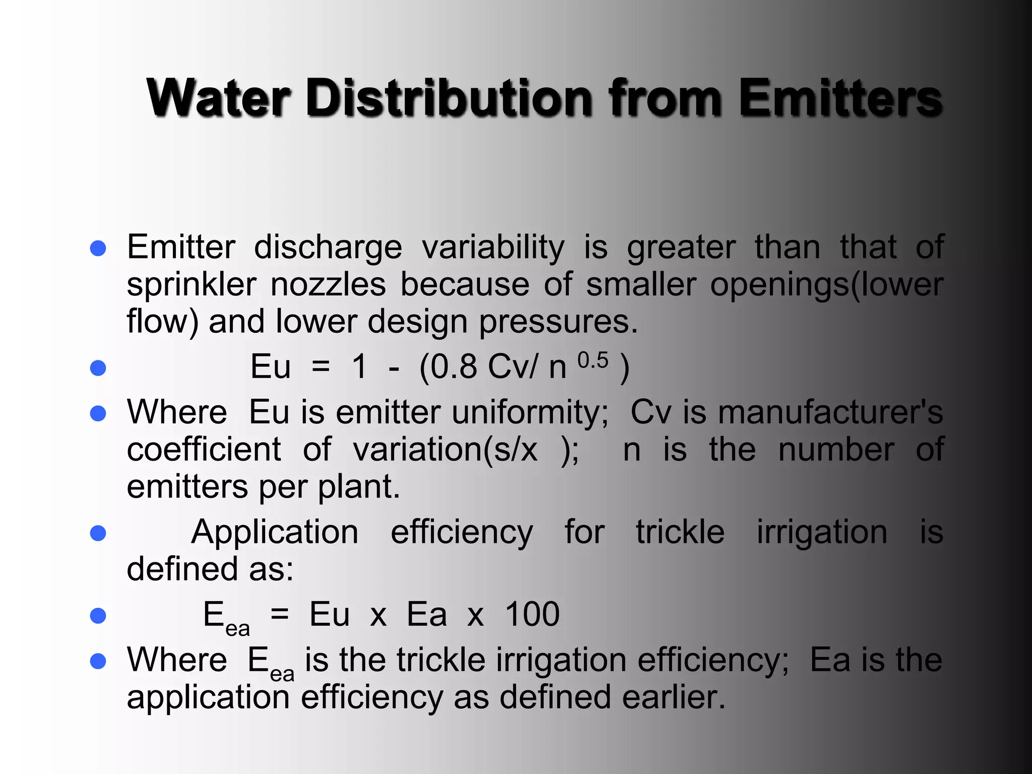 Water Distribution from Emitters
 Emitter discharge variability is greater than that of
sprinkler nozzles because of smaller openings(lower
flow) and lower design pressures.
 Eu = 1 - (0.8 Cv/ n 0.5 )
 Where Eu is emitter uniformity; Cv is manufacturer's
coefficient of variation(s/x ); n is the number of
emitters per plant.
 Application efficiency for trickle irrigation is
defined as:
 Eea = Eu x Ea x 100
 Where Eea is the trickle irrigation efficiency; Ea is the
application efficiency as defined earlier.
 