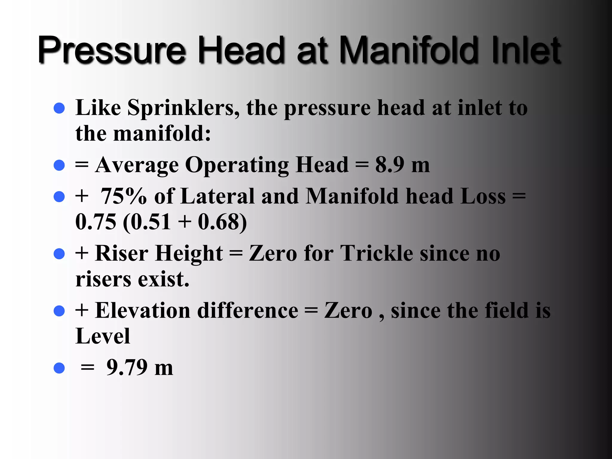 Pressure Head at Manifold Inlet
 Like Sprinklers, the pressure head at inlet to
the manifold:
 = Average Operating Head = 8.9 m
 + 75% of Lateral and Manifold head Loss =
0.75 (0.51 + 0.68)
 + Riser Height = Zero for Trickle since no
risers exist.
 + Elevation difference = Zero , since the field is
Level
 = 9.79 m
 